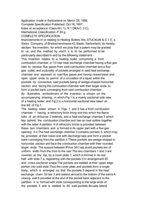 Application made in Switzerland on March 28, 1956.
Complete Specification Published: Oct 16, 1957.
Index at acceptance:-Class 64 ( 1), N 1 DII(A:C 2 C).
International Classification:-F 24 g.
COMPLETE SPECIFICATION
Improvements in or relating to Heating Boilers We, STUCKLIN & C 1 E, a
Swiss Company, of Breisacherstrasse 43, Basle, Switzerland, do hereby
declare the invention, for which we pray that a patent may be granted
to us, and the method by which it is to be performed to be
particularly described in and by the following statement:-
This invention relates to a heating boiler comprising a front
combustion chamber, a 1-0 rear heat exchange chamber having a flue gas
inlet to receive flue gases from said combustion chamber and a flue
gas outlet, and a plurality of pockets arranged in said heat exchange
chamber and exposed to said flue gases and having closed lower and
open upper ends to permit of a circulation of a liquid within the
pockets by convection, said pockets being of wedge-shaped horizontal
section and facing the combustion chamber with their larger ends, to
form a pocket bank converging from said combustion chamber.
An illustrative embodiment of the invention is shown on the
accompanying drawing, in which:Fig 1 is a mainly sectional side view
of a heating boiler; and Fig 2 is a horizontal sectional view taken on
line II-II of Fig 1.
The heating boiler shown in Figs 1 and 2 has a front combustion
chamber 1 having a refractory brick lining and into which the flame
tube of an oil burner 2 extends, and a heat exchange chamber 3 which
lies behind the combustion chamber and has an oval outline together
with the latter A partition 4 of refractory bricks is provided between
these two chambers and is formed in its upper part with a flue gas
opening 4 a The heat exchange chamber 3 contains pockets 5, which may
be provided at their lower end with discharge taps and form a pocket
bank converging from the partition 4 These pockets are wedge-shaped in
horizontal section and face the combustion chamber with their rounded
larger ends The spaces between lPrice 3/6 l adj acent pockets are of
uniform width from the front to the rear The two chambers 1 and 3 are
covered at the top by a cover plate 7, which is formed in its rear
half with slots 7 a, registering with the pockets 5 in arrangement 50
and cross-sectional shape The pockets are welded at their upper edge
portion into said slots Thus the cover plate and pockets form a single
body, which is arranged so that the pockets 5 depend in the heat
exchange cham 55 ber 3 and extend almost to the bottom of the same A
closing wall 8 provided at the end of the pocket bank adjacent to the
partition 4 is formed with slots corresponding to the large ends of
the pockets 5 and is welded to 60 said pockets Arcuate lateral
 