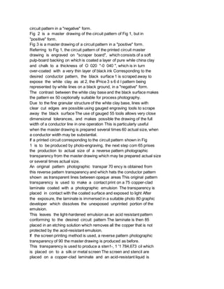 circuit pattern in a "negative" form.
Fig 2 is a master drawing of the circuit pattern of Fig 1, but in
"positive" form.
Fig 3 is a master drawing of a circuit pattern in a "positive" form.
Referring to Fig 1, the circuit pattern of the printed circuit master
drawing is engraved on "scraper board", which consists of a soft
pulp-board backing on which is coated a layer of pure while china clay
and chalk to a thickness of O 020 "-0 040 ", which is in turn
over-coated with a very thin layer of black ink Corresponding to the
desired conductor pattern, the black surface 1 is scraped away to
expose the white clay as at 2, the lPrice 3 s 6 d l pattern being
represented by white lines on a black ground, in a "negative" form.
The contrast between the white clay base and the black surface makes
the pattern ex 50 ceptionally suitable for process photography.
Due to the fine granular structure of the white clay base, lines with
clear cut edges are possible using gauged engraving tools to scrape
away the black surface The use of gauged 55 tools allows very close
dimensional tolerances, and makes possible the drawing of the full
width of a conductor line in one operation This is particularly useful
when the master drawing is prepared several times 60 actual size, when
a conductor width may be substantial.
If a printed circuit corresponding to the circuit pattern shown in Fig
1 is to be produced by photo-engraving, the next step com 65 prises
the production to actual size of a reverse pattern photographic
transparency from the master drawing which may be prepared actual size
or several times actual size.
An original pattern photographic transpar 70 ency is obtained from
this reverse pattern transparency and which hats the conductor pattern
shown as transparent lines between opaque areas This original pattern
transparency is used to make a contact print on a 75 copper-clad
laminate coated with a photographic emulsion The transparency is
placed in contact with the coated surface and exposed to light After
the exposure, the laminate is immersed in a suitable photo 80 graphic
developer which dissolves the unexposed unprinted portion of the
emulsion.
This leaves the light-hardened emulsion as an acid resistant pattern
conforming to the desired circuit pattern The laminate is then 85
placed in an etching solution which removes all the copper that is not
protected by the acid-resistant emulsion.
If the screen printing method is used, a reverse pattern photographic
transparency of 90 the master drawing is produced as before.
This transparency is used to produce a sten1-, 1 '1 784,673 cil which
is placed on to a silk or metal screen The screen and stencil are
placed on a copper-clad laminate and an acid-resistant liquid is
 