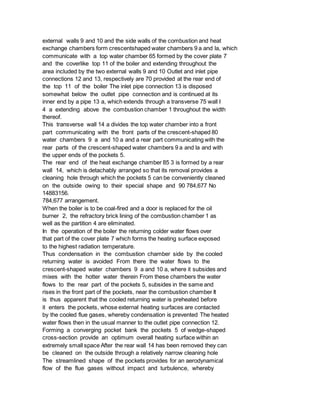 external walls 9 and 10 and the side walls of the combustion and heat
exchange chambers form crescentshaped water chambers 9 a and la, which
communicate with a top water chamber 65 formed by the cover plate 7
and the coverlike top 11 of the boiler and extending throughout the
area included by the two external walls 9 and 10 Outlet and inlet pipe
connections 12 and 13, respectively are 70 provided at the rear end of
the top 11 of the boiler The inlet pipe connection 13 is disposed
somewhat below the outlet pipe connection and is continued at its
inner end by a pipe 13 a, which extends through a transverse 75 wall I
4 a extending above the combustion chamber 1 throughout the width
thereof.
This transverse wall 14 a divides the top water chamber into a front
part communicating with the front parts of the crescent-shaped 80
water chambers 9 a and 10 a and a rear part communicating with the
rear parts of the crescent-shaped water chambers 9 a and la and with
the upper ends of the pockets 5.
The rear end of the heat exchange chamber 85 3 is formed by a rear
wall 14, which is detachably arranged so that its removal provides a
cleaning hole through which the pockets 5 can be conveniently cleaned
on the outside owing to their special shape and 90 784,677 No
14883156.
784,677 arrangement.
When the boiler is to be coal-fired and a door is replaced for the oil
burner 2, the refractory brick lining of the combustion chamber 1 as
well as the partition 4 are eliminated.
In the operation of the boiler the returning colder water flows over
that part of the cover plate 7 which forms the heating surface exposed
to the highest radiation temperature.
Thus condensation in the combustion chamber side by the cooled
returning water is avoided From there the water flows to the
crescent-shaped water chambers 9 a and 10 a, where it subsides and
mixes with the hotter water therein From these chambers the water
flows to the rear part of the pockets 5, subsides in the same and
rises in the front part of the pockets, near the combustion chamber It
is thus apparent that the cooled returning water is preheated before
it enters the pockets, whose external heating surfaces are contacted
by the cooled flue gases, whereby condensation is prevented The heated
water flows then in the usual manner to the outlet pipe connection 12.
Forming a converging pocket bank the pockets 5 of wedge-shaped
cross-section provide an optimum overall heating surface within an
extremely small space After the rear wall 14 has been removed they can
be cleaned on the outside through a relatively narrow cleaning hole
The streamlined shape of the pockets provides for an aerodynamical
flow of the flue gases without impact and turbulence, whereby
 