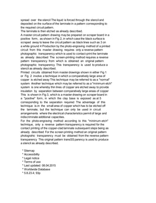 spread over the stencil The liquid is forced through the stencil and
deposited on the surface of the laminate in a pattern corresponding to
the required circuit pattern.
The laminate is then etched as already described.
A master circuit pattern drawing may be prepared on scraper board in a
positive form, as shown in Fig 2, in which case the black surface is
scraped away to leave the circuit pattern as black lines such as 3 on
a white ground 4 Production by the photo-engraving method of a printed
circuit from this master drawing requires only a reverse pattern
photographic transparency which is used to contact-print the laminate
as already described The screen-printing method requires a reverse
pattern transparency from which is obtained an original pattern
photographic transparency This transparency is used to produce a
stencil as already described.
Printed circuits obtained from master drawings shown in either Fig 1
or Fig 2 involve a technique in which a comparatively large area of
copper is etched away This technique may be referred to as a "normal"
system Another technique which may be referred to as a "minimum etch"
system is one whereby thin lines of copper are etched away to provide
insulation by separation between comparatively large areas of copper
This is shown in Fig 3, which is a master drawing on scraper board in
a "positive" form, in which the clay base is exposed as at 5
corresponding to the separation required The advantage of this
technique is-in the small area of copper which has to be etched off
the laminate, but the technique can only be used in circuit
arrangements where the electrical characteristics permit of large and
indiscriminate additional capacities.
For the photo-engraving method according to this "minimum-etch"
technique, only a reverse pattern transparency is required for the
contact printing of the copper-clad laminate subsequent steps being as
already described For the screen printing method an original pattern
photograhic transparency must be obtained from the reverse pattern
transparency This original pattern transSS parency is used to produce
a stencil as already described.
* Sitemap
* Accessibility
* Legal notice
* Terms of use
* Last updated: 08.04.2015
* Worldwide Database
* 5.8.23.4; 93p
 