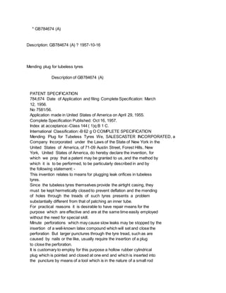 * GB784674 (A)
Description: GB784674 (A) ? 1957-10-16
Mending plug for tubeless tyres
Description of GB784674 (A)
PATENT SPECIFICATION
784,674 Date of Application and filing Complete Specification: March
12, 1956.
No 7581/56.
Application made in United States of America on April 29, 1955.
Complete Specification Published: Oct 16, 1957.
Index at acceptance:-Class 144 ( 1)q B 1 C.
International Classification:-B 62 g O COMPLETE SPECIFICATION
Mending Plug for Tubeless Tyres We, SALESCASTER INCORPORATED, a
Company Incorporated under the Laws of the State of New York in the
United States of America, of 71-09 Austin Street, Forest Hills, New
York, United States of America, do hereby declare the invention, for
which we pray that a patent may be granted to us, and the method by
which it is to be performed, to be particularly described in and by
the following statement: -
This invention relates to means for plugging leak orifices in tubeless
tyres.
Since the tubeless tyres themselves provide the airtight casing, they
must be kept hermetically closed to prevent deflation and the mending
of holes through the treads of such tyres presents a problem
substantially different from that of patching an inner tube.
For practical reasons it is desirable to have repair means for the
purpose which are effective and are at the same time easily employed
without the need for special skill.
Minute perforations which may cause slow leaks may be stopped by the
insertion of a well-known latex compound which will set and close the
perforation But larger punctures through the tyre tread, such as are
caused by nails or the like, usually require the insertion of a plug
to close the perforation.
It is customary to employ for this purpose a hollow rubber cylindrical
plug which is pointed and closed at one end and which is inserted into
the puncture by means of a tool which is in the nature of a small rod
 