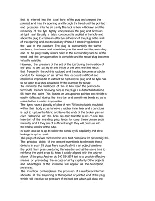 that is entered into the axial bore of the plug and presses the
pointed end into the opening and through the tread until the pointed
end protrudes into the air cavity The tool is then withdrawn and the
resiliency of the tyre tightly compresses the plug and forms an
airtight seal Usually a latex compound is applied in the hole-and
about the plug to create an effective adhesion of the plug to the wall
of the opening and also to seal any lPrice 3 1 small irregularities in
the wall of the puncture The plug is substantially the same
resiliency, hardness and consistency as the tread and the protruding
end of the plug readily wears down to the surrounding face 50 of the
tread and the amalgamation is complete and the repair plug becomes
virtually invisible.
However, the pressure of the end of the tool during the insertion of
the plug is axi 55 ally on the inside of the point with the result
that frequently the point-is ruptured and the plug becomes a tubular
conduit for leakage of air When this occurs it is difficult and
oftentimes impossible to extract the ruptured 60 plug and the tyre has
to be taken to a shop equipped for the purpose for repair.
To minimize the likelihood of this it has been the practice to
terminate the tool receiving bore in the plugs a substantial distance
65 from the point This leaves an unsupported pointed end which is
easily deflected during the insertion and sometimes bends so as to
make further insertion impossible.
The tyres have a plurality of plies of rein 70 forcing fabric moulded
within their body so as to leave a rubber inner liner and a puncture
is apt to rupture the fabric and leave the ends of the broken yarn or
cord protruding into the hole resulting from the punc 75 ture The
insertion of the mending plug tends to carry these broken ends
inwardly and if they are of sufficient length they will protrude into
the hollow interior of the tube.
In such case air is apt to follow the cords by 80 capillarity and slow
leakage is apt to result.
The plugs of known construction have had no means for preventing this.
The principal object of the present invention is to eliminate these
defects in such 85 plugs More specifically it is an object to relieve
the point from pressure during the insertion and at the same time to
reinforce the point so as to, keep it axially aligned with the body or
shank of the plug Another ob 9 G 784,674 ject is to provide effective
means for preventing the escape of air by capillarity Other objects
and advantages of the invention will appear as the description
proceeds.
The invention contemplates the provision of a reinforced internal
shoulder at the beginning of the tapered or pointed end of the plug
which will receive the pressure of the tool and which will allow the
 