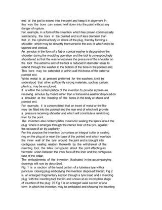 end of the tool to extend into the point and keep it in alignment In
this way the bore can extend well down into the point without any
danger of rupture.
For example, in a form of the invention which has proven commercially
satisfactory, the bore in the pointed end is of less diameter than
that in the cylindrical body or shank of the plug, thereby forming a
shoulder which may be abruptly transverse to the axis or which may be
tapered and conical.
An annulus in the form of a flat or conical washer is disposed on the
shoulder during the moulding operation and the tool is correspondingly
shouldered so that the washer receives the pressure of the shoulder on
the tool The extreme end of the tool is reduced in diameter so as to
extend through the washer to the bottom of the bore in the pointed end
This bore may be extended to within wall thickness of the external
pointed end.
While metal is at present preferred for the washers, it will be
understood that other sufficiently strong materials, such as certain
plastics, may be employed.
It is within the contemplation of the invention to provide a pressure
receiving annulus by means other than a transverse washer disposed on
a shoulder at the meeting of the bores in the body or shank and
pointed end.
For example, it is contemplated that an insert of metal or the like
may be fitted into the pointed end the rear end of which will provide
a pressure receiving shoulder and which will constitute a reinforcing
liner for the point.
The invention also contemplates means for sealing the space about the
plug where it emerges through the interior liner of the tyre, against
the escape of air by capillarity.
For this purpose the invention comprises an integral collar or sealing
ring on the plug at or near the base of the pointed end which overlaps
the inner wall of the tyre around the joint and is brought into
contiguous sealing relation therewith by the withdrawal of the
inserting tool, the latex compound about the joint effecting an
hermetic union between the inner face of the liner and the contiguous
face of the collar.
The embodiments of the invention illustrated in the accompanying
drawings will now be described.
Fig 1 is a section of the tread portion of a tubeless tyre with a
puncture closing plug embodying the invention disposed therein; Fig 2
is an enlarged fragmentary section through a tyre tread and a mending
plug with the inserting tool therein and shown at an incomplete stage
of insertion of the plug: 70 Fig 3 is an enlarged axial section of one
form in which the invention may be embodied and showing the inserting
 