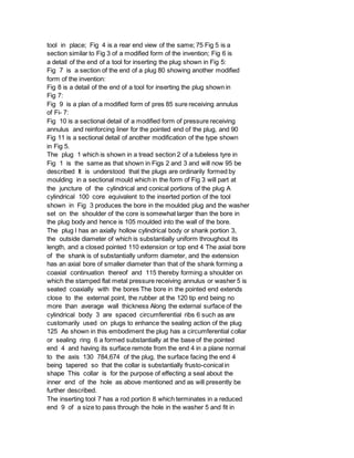 tool in place; Fig 4 is a rear end view of the same; 75 Fig 5 is a
section similar to Fig 3 of a modified form of the invention; Fig 6 is
a detail of the end of a tool for inserting the plug shown in Fig 5:
Fig 7 is a section of the end of a plug 80 showing another modified
form of the invention:
Fig 8 is a detail of the end of a tool for inserting the plug shown in
Fig 7:
Fig 9 is a plan of a modified form of pres 85 sure receiving annulus
of Fi- 7:
Fig 10 is a sectional detail of a modified form of pressure receiving
annulus and reinforcing liner for the pointed end of the plug, and 90
Fig 11 is a sectional detail of another modification of the type shown
in Fig 5.
The plug 1 which is shown in a tread section 2 of a tubeless tyre in
Fig 1 is the same as that shown in Figs 2 and 3 and will now 95 be
described It is understood that the plugs are ordinarily formed by
moulding in a sectional mould which in the form of Fig 3 will part at
the juncture of the cylindrical and conical portions of the plug A
cylindrical 100 core equivalent to the inserted portion of the tool
shown in Fig 3 produces the bore in the moulded plug and the washer
set on the shoulder of the core is somewhat larger than the bore in
the plug body and hence is 105 moulded into the wall of the bore.
The plug l has an axially hollow cylindrical body or shank portion 3,
the outside diameter of which is substantially uniform throughout its
length, and a closed pointed 110 extension or top end 4 The axial bore
of the shank is of substantially uniform diameter, and the extension
has an axial bore of smaller diameter than that of the shank forming a
coaxial continuation thereof and 115 thereby forming a shoulder on
which the stamped flat metal pressure receiving annulus or washer 5 is
seated coaxially with the bores The bore in the pointed end extends
close to the external point, the rubber at the 120 tip end being no
more than average wall thickness Along the external surface of the
cylindrical body 3 are spaced circumferential ribs 6 such as are
customarily used on plugs to enhance the sealing action of the plug
125 As shown in this embodiment the plug has a circumferential collar
or sealing ring 6 a formed substantially at the base of the pointed
end 4 and having its surface remote from the end 4 in a plane normal
to the axis 130 784,674 of the plug, the surface facing the end 4
being tapered so that the collar is substantially frusto-conical in
shape This collar is for the purpose of effecting a seal about the
inner end of the hole as above mentioned and as will presently be
further described.
The inserting tool 7 has a rod portion 8 which terminates in a reduced
end 9 of a size to pass through the hole in the washer 5 and fit in
 