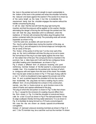 the bore in the pointed end and of a length to reach substantially to
the bottom of the bore in the pointed end when the shoulder formed by
the reduced end bears against the washer 5 The section 8 is shown as
of the same length as the body 3 but this is incidental, the
requirement being that the shoulder engages the washer without the
handle compressing the plug.
It will be clear that the tool will hold the plug rigid during the
insertion and that the pressure will be applied on the washer, thereby
eliminating the danger of forcing the tool through the pointed end The
tool will hold the plug distended until it is withdrawn, when the
resilience of the tyre will compress the hollow plug throughout that
portion contained within the tyre body The protruding ends will remain
expanded as shown in Fig.
1 and the outer end, as stated, will soon be worn off.
The ring 6 a will be folded down during the insertion of the plug, as
shown in Fig 2, and will expand to its normal shape as it emerges into
the air cavity of the tyre.
The friction of the portion 8 of the tool 7 on the inner wall of the
plug as the tool is withdrawn will draw the plug out so as to cause
the normal face of the ring 6 a to bear tightly against the inner face
of the rubber liner of the tyre The compound which is inserted in the
puncture has a latex base and it will coat the two contiguous faces
and effect sealing union therebetween, as shown in Fig 1.
Fig 5 shows a different form of pressure receiving and point
reinforcing member Instead of the flat washer 5, a stamped conical
metallic liner 10 is moulded into the pointed end, the bore of which
is contiguous with and tapers from the bore of the shank The metallic
liner may be open ended as shown in Fig 11 This type of plug calls for
a tool 11 which is shouldered to bear against the annular end of the
liner 10 and is pointed beyond the shoulder to fit into the conical
liner Incidentally this plug does not have a sealing ring 6 a and a
different form of circumferential rib is shown in this construction,
namely, one that is frusto-conical so as to function more in the
nature of barbs and oppose withdrawal of the plug.
The plug of which the end portion is shown in Fig 7 is like that shown
in Fig 2 except for the omission of a sealing ring and differs from
the form shown in Fig 3 in that the shoulder is conical and hence
calls for a tool 12 such as shown in Fig 8 The stamped washer 13 has
its edge scalloped, thereby forming radial extensions 13 a as shown in
Fig 9, to facilitate its being formed to a 70 frusto-conical shape In
this case the ribs are shown as closely spaced circumferential
corrugations.
Instead of stamped pressure receiving members as shown in Figs 3, 5
and 7, the 75 member may, be a cast liner such as the member 14 shown
 