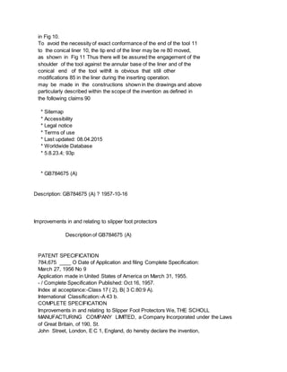 in Fig 10.
To avoid the necessity of exact conformance of the end of the tool 11
to the conical liner 10, the tip end of the liner may be re 80 moved,
as shown in Fig 11 Thus there will be assured the engagement of the
shoulder of the tool against the annular base of the liner and of the
conical end of the tool withIt is obvious that still other
modifications 85 in the liner during the inserting operation.
may be made in the constructions shown in the drawings and above
particularly described within the scope of the invention as defined in
the following claims 90
* Sitemap
* Accessibility
* Legal notice
* Terms of use
* Last updated: 08.04.2015
* Worldwide Database
* 5.8.23.4; 93p
* GB784675 (A)
Description: GB784675 (A) ? 1957-10-16
Improvements in and relating to slipper foot protectors
Description of GB784675 (A)
PATENT SPECIFICATION
784,675 ____ O Date of Application and filing Complete Specification:
March 27, 1956 No 9
Application made in United States of America on March 31, 1955.
- / Complete Specification Published: Oct 16, 1957.
Index at acceptance:-Class 17 ( 2), B( 3 C:80:9 A).
International Classification:-A 43 b.
COMPLETE SPECIFICATION
Improvements in and relating to Slipper Foot Protectors We, THE SCHOLL
MANUFACTURING COMPANY LIMITED, a Company Incorporated under the Laws
of Great Britain, of 190, St.
John Street, London, E C 1, England, do hereby declare the invention,
 
