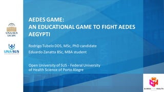 V
AEDES	GAME:	
AN	EDUCATIONAL	GAME	TO	FIGHT	AEDES	
AEGYPTI
Rodrigo	Tubelo	DDS,	MSc,	PhD	candidate
Eduardo	Zanatta BSc,	MBA	student
Open	University of SUS	- Federal	University
of Health	Science	of Porto	Alegre
 