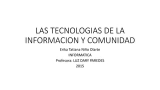 LAS TECNOLOGIAS DE LA
INFORMACION Y COMUNIDAD
Erika Tatiana Niño Olarte
INFORMATICA
Profesora: LUZ DARY PAREDES
2015
 