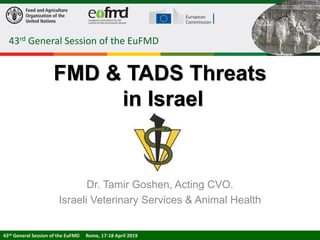 FMD & TADS Threats
in Israel
Dr. Tamir Goshen, Acting CVO.
Israeli Veterinary Services & Animal Health
43rd General Session of the EuFMD
43rd General Session of the EuFMD Rome, 17-18 April 201943rd General Session of the EuFMD Rome, 17-18 April 2019
 