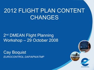 2012 FLIGHT PLAN CONTENT CHANGES 2 nd  DMEAN Flight Planning Workshop – 29 October 2008 Cay Boquist  EUROCONTROL DAP/APN/ATMP 