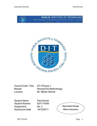 Literature Review Paul Derwin
D07114349 Page 1
Course Code / Year DT 018 year 1
Module Research& Methodology
Lecturer Mr. Martan Barrett
Student Name Paul Derwin
Student Number D07114349
Assignment No. 2
SubmissionDate 19/10/2011
Department Stamp
Where Necessary
 