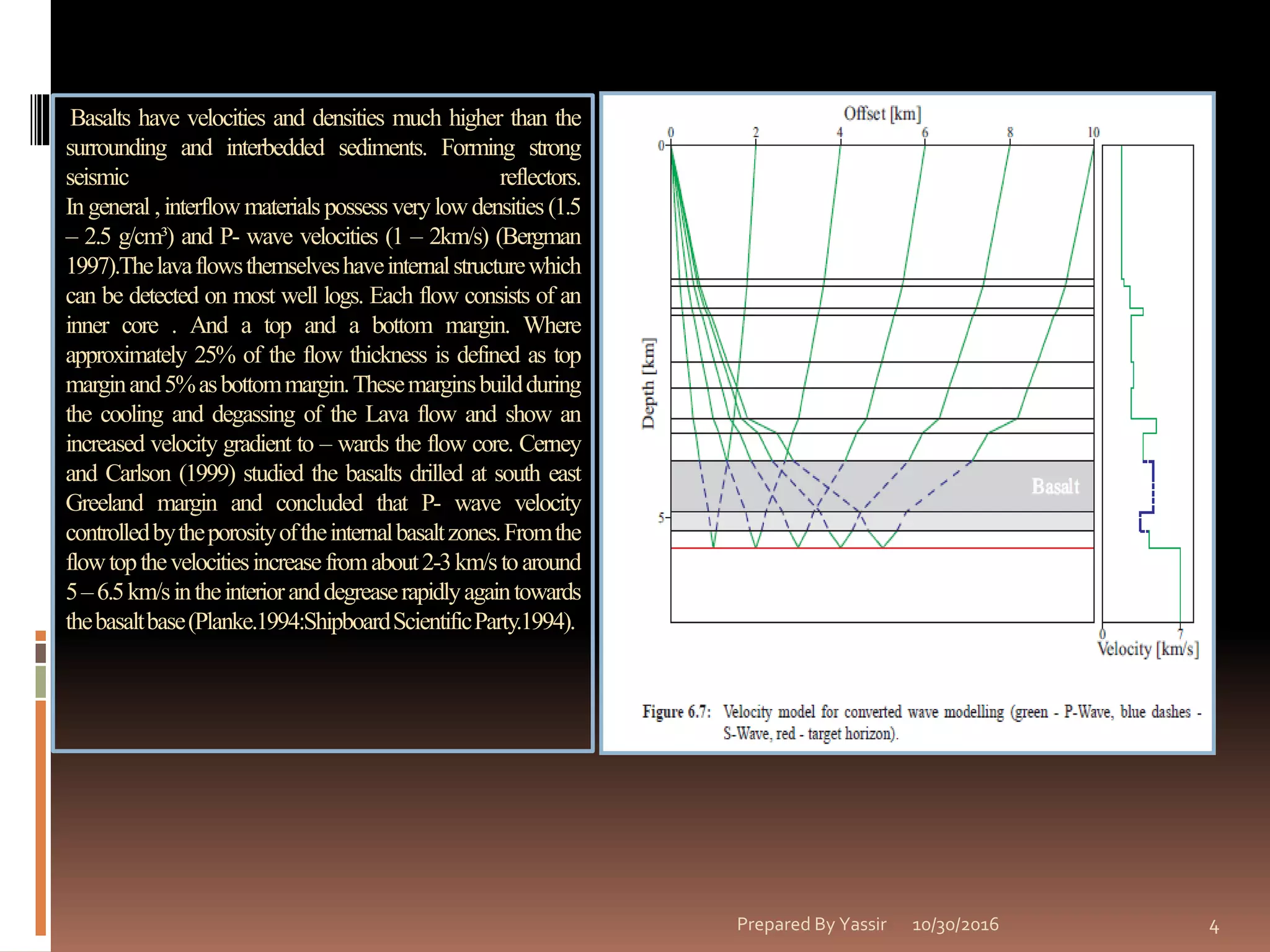 Basalts have velocities and densities much higher than the
surrounding and interbedded sediments. Forming strong
seismic reflectors.
Ingeneral ,interflow materialspossessverylowdensities(1.5
– 2.5 g/cm³) and P- wave velocities (1 – 2km/s) (Bergman
1997).Thelavaflowsthemselveshaveinternalstructurewhich
can be detected on most well logs. Each flow consists of an
inner core . And a top and a bottom margin. Where
approximately 25% of the flow thickness is defined as top
marginand5%asbottommargin.Thesemarginsbuildduring
the cooling and degassing of the Lava flow and show an
increased velocity gradient to – wards the flow core. Cerney
and Carlson (1999) studied the basalts drilled at south east
Greeland margin and concluded that P- wave velocity
controlledbytheporosityoftheinternalbasaltzones.Fromthe
flowtopthevelocitiesincreasefromabout2-3km/stoaround
5–6.5km/sintheinterioranddegreaserapidlyagaintowards
thebasaltbase(Planke.1994:ShipboardScientificParty.1994).
10/30/2016Prepared By Yassir 4
 