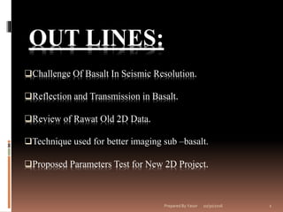 10/30/2016Prepared By Yassir 1
OUT LINES:
Challenge Of Basalt In Seismic Resolution.
Reflection and Transmission in Basalt.
Review of Rawat Old 2D Data.
Technique used for better imaging sub –basalt.
Proposed Parameters Test for New 2D Project.
 
