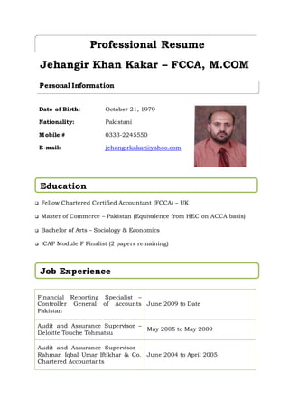 Jehangir Khan Kakar – FCCA, M.COM
 Fellow Chartered Certified Accountant (FCCA) – UK
 Master of Commerce – Pakistan (Equivalence from HEC on ACCA basis)
 Bachelor of Arts – Sociology & Economics
 ICAP Module F Finalist (2 papers remaining)
Financial Reporting Specialist –
Controller General of Accounts
Pakistan
June 2009 to Date
Audit and Assurance Supervisor –
Deloitte Touche Tohmatsu
May 2005 to May 2009
Audit and Assurance Supervisor -
Rahman Iqbal Umar Iftikhar & Co.
Chartered Accountants
June 2004 to April 2005
Professional Resume
Date of Birth:
Nationality:
Mobile #
E-mail:
October 21, 1979
Pakistani
0333-2245550
jehangirkakar@yahoo.com
Personal Information
Education
Job Experience
 