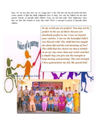 hope. It’s not less than sun’s ray on a foggy day! A day with mist and fog all around and there
comes sparkle of light that finally enlightened lives of many. Not only the children but also their
parents. Parents of specially abled children. None can feel their pain! Their helplessness when
they see their kids beneath or lesser than other! Here’s a message by parent of Specially abled
children.
The team of Ashakiran School!
In my world you are perfect! You may not be
perfect in the eye of others but you are
absolutely perfect to me. I can see beyond
your exterior. I can see the beautiful child I
was blessed with! The child that has taught
me about life and the real meaning of love!
The child that has shown me that a twinkle
in an eye says more than any words and that
a simple hug can give you the strength to
keep moving and growing! The real strength
I have gained from my kid. My special kid!
 