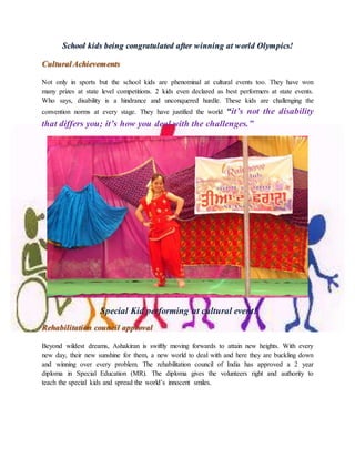 School kids being congratulated after winning at world Olympics!
Cultural Achievements
Not only in sports but the school kids are phenominal at cultural events too. They have won
many prizes at state level competitions. 2 kids even declared as best performers at state events.
Who says, disability is a hindrance and unconquered hurdle. These kids are challenging the
convention norms at every stage. They have justified the world “it’s not the disability
that differs you; it’s how you deal with the challenges.”
Special Kid performing at cultural event!
Rehabilitation council approval
Beyond wildest dreams, Ashakiran is swiftly moving forwards to attain new heights. With every
new day, their new sunshine for them, a new world to deal with and here they are buckling down
and winning over every problem. The rehabilitation council of India has approved a 2 year
diploma in Special Education (MR). The diploma gives the volunteers right and authority to
teach the special kids and spread the world’s innocent smiles.
 