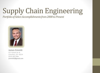 Supply Chain Engineering
PortfolioofSelectAccomplishmentsfrom2000toPresent
James Emmitt
417 Canyon Dr. N.
Columbus, Oh 43214
(614) 369-2066
jemmitt2@gmail.com
 