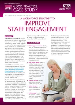 www.northwest.ewin.nhs.uk/
Good practice
case study
A workforce strategy to
improve
staff engagement
Bolton NHS Foundation Trust
SUMMARY
Bolton NHS Foundation Trust’s long-term
aim, by 2016, is to match the best integrated
care organisations internationally for quality
and efficiency of services. In order to achieve
this vision the Trust has employed a deliberate
strategy over the last five years that focuses
upon harnessing staff engagement and
motivation to create a culture of improvement.
In essence staff engagement costs nothing.
It is a way of being that engenders loyalty,
motivation and the release of discretionary
effort. In healthcare organisations it has
particular significance as there are strong
associations with the values of staff who
identify with and want to contribute to and
improve patients’ experience.
Bolton NHS FT has been able to redefine
staff engagement in a way that makes most
sense for the Trust: “engagement is the
quality of the day-to-day experience
that employees have with their line
manager” and for the first time it has been
able to diagnose and treat disengagement,
with emphasis upon moving away from
autocratic leadership styles.
The Trust’s innovative engagement strategy
has been supported by the development of
the Bolton Improving Care System (BICS) and
lean processes as well as by a comprehensive
leadership development programme involving
managers and healthcare professionals.
Throughout its journey the Trust has had to
demonstrate its ability to respond flexibly
and positively in an ever-changing NHS
landscape where major NHS reform are
creating new economic environments, workforce
and service uncertainties. Despite these
major challenges Bolton NHS FT has achieved
higher than average staff survey results and
an increase in engagement scores as
measured by ‘Staff Temperature Checks’.
key outcomes
•	 Staff engagement Scores – Develop-
ment of “Staff Temperature Checks”
to measure ongoing progress on a
quarterly basis allows engagement to be
better monitored. Such scores rose from
3.66 in 2010 to 3.69 in 2011, which is
above the national average of 3.62.
(see ‘How it Works’ for more information
and Appendix 2 for the Staff Temperature
Check questionnaire)
•	 Staff Survey Results - the 2011
NHS Staff Survey results were
outstanding, demonstrating
that despite undergoing a major
organisational re-structure and
significant integration of four
cultures the Trust sits in the top
20% of performance in 31 of
the 38 key factors, being in the
highest or above average
category.
•	 Sickness Absence - sickness
absence was reduced by
0.26% releasing £325,000
•	 Labour Turnover – this
also fell from 9.64% to
8.12% releasing approx
£1m
•	 HMPA Award - In 2011
the Trust won a Health-
care People Management
Association (HPMA) award
for ‘Staff engagement and leadership
through challenging times’. This was
done by demonstrating how, with a
small amount of resource, a lot of
enthusiasm, creativity and involvement
with staff at all levels, a culture of
engagement in challenging times can be
begin. Since winning the award the Trust
has continued to refine and strengthen its
signature approach, which has helped
sustain engagement achievements and
to support organisational integration
and major re-structure.
 