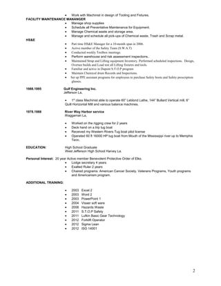 • Work with Machinist in design of Tooling and Fixtures.
FACILITY MAINTENANCE MANANGER
• Manage shop supplies
• Schedule all Preventative Maintenance for Equipment.
• Manage Chemical waste and storage area.
• Manage and schedule all pick-ups of Chemical waste, Trash and Scrap metal.
HS&E
• Part time HS&E Manager for a 10-month span in 2006.
• Active member of the Safety Team (S.W.A.T)
• Conducted weekly Toolbox meetings.
• Perform warehouse and risk assessment inspections..
• Maintained Strap and Lifting equipment Inventory. Performed scheduled inspections. Design,
Oversee builds and Load test all Lifting fixtures and tools.
• Familiar and active in Dupont S.T.O.P program
• Maintain Chemical drum Records and Inspections.
• Set up PPE assistant programs for employees to purchase Safety boots and Safety prescription
glasses.
1988.1995 Gulf Engineering Inc.
Jefferson La,
• 1st
class Machinist able to operate 60” Leblond Lathe, 144” Bullard Vertical mill, 6”
Quill Horizontal Mill and various balance machines.
1978.1988 River Way Harbor service
Waggaman La,
• Worked on the rigging crew for 2 years
• Deck hand on a trip tug boat
• Received my Western Rivers Tug boat pilot license
• Operated 60 ft 16000 HP tug boat from Mouth of the Mississippi river up to Memphis
Tenn.
EDUCATION: High School Graduate
West Jefferson High School Harvey La.
Personal Interest: 20 year Active member Benevolent Protective Order of Elks.
• Lodge secretary 4 years
• Exalted Ruler 2 years
• Chaired programs: American Cancer Society, Veterans Programs, Youth programs
and Americanism program.
ADDITIONAL TRAINING:
• 2003 Excel 2
• 2003 Word 2
• 2003 PowerPoint 1
• 2004 Visaer soft ware
• 2008 Hazards Waste
• 2011 S.T.O.P Safety
• 2011 Lufkin Basic Gear Technology
• 2012 Forklift Operator
• 2012 Sigma Lean
• 2012 ISO 14001
2
 