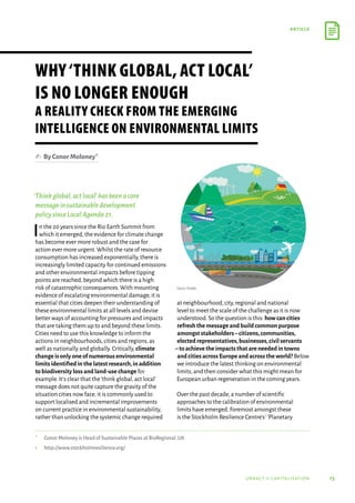 15
article
urbact ii capitalisation
‘Thinkglobal,actlocal’hasbeenacore
messageinsustainabledevelopment
policysinceLocalAgenda21.
In the 20 years since the Rio Earth Summit from
which it emerged,the evidence for climate change
has become ever more robust and the case for
action ever more urgent.Whilst the rate of resource
consumption has increased exponentially,there is
increasingly limited capacity for continued emissions
and other environmental impacts before tipping
points are reached,beyond which there is a high
risk of catastrophic consequences.With mounting
evidence of escalating environmental damage,it is
essential that cities deepen their understanding of
these environmental limits at all levels and devise
better ways of accounting for pressures and impacts
that are taking them up to and beyond these limits.
Cities need to use this knowledge to inform the
actions in neighbourhoods,cities and regions,as
well as nationally and globally.Critically,climate
change is only one of numerous environmental
limits identified in the latest research,in addition
to biodiversity loss and land-use change for
example.It’s clear that the‘think global,act local’
message does not quite capture the gravity of the
situation cities now face; it is commonly used to
support localised and incremental improvements
on current practice in environmental sustainability,
rather than unlocking the systemic change required
at neighbourhood,city,regional and national
level to meet the scale of the challenge as it is now
understood.So the question is this: how can cities
refresh the message and build common purpose
amongst stakeholders–citizens,communities,
elected representatives,businesses,civil servants
–to achieve the impacts that are needed in towns
andcitiesacrossEuropeandacrosstheworld? Below
we introduce the latest thinking on environmental
limits,and then consider what this might mean for
European urban regeneration in the coming years.
Over the past decade,a number of scientific
approaches to the calibration of environmental
limits have emerged.Foremost amongst these
is the Stockholm Resilience Centre’s1‘Planetary
Why‘Think Global, Act Local’
is no longer enough
A reality check from the emerging
intelligence on environmental limits
✍  ByConorMoloney*
*	 Conor Moloney is Head of Sustainable Places at BioRegional,UK
1	
http://www.stockholmresilience.org/
Source: Freepik
 