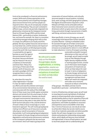 18 urbact ii capitalisation
sustainable regeneration in urban areas
limits to be considered in a financial and economic
context.While each of these approaches can be
used to frame powerful and compelling messages
about environmental limits and how people can
respond to them,they are all conceptually complex
and are still developing.They are each contested in
different ways,and are only partially integrated into
global policy initiatives by the Intergovernmental
Panel on Climate Change (IPCC) and the United
Nations (UN)–particularly on carbon,biodiversity
loss,and ozone for example.Yet,there is a consistent
overarching message emerging which tells us that
it’s simply not sufficient to act locally and think
globally.We rely on global resources and services in
our local daily lives,and the stresses and impacts of
our local consumption are felt disproportionately
around the world.We must measure our progress
in sustainability not against
‘business as usual’but against
the environmental limits of
the planet,because whichever
way we measure it we are on
a trajectory to dramatically
overshoot them.Many of us
are living as if there were three
planets’worth of resources,and
we need a paradigm shift that
recognises there is only one
planet’s resources available.
So,what does this mean for
urban regeneration in Europe?
It’s clear we need to redouble
our efforts and raise the ambition and impact
of our environmental interventions to a level
commensurate with the reality of the challenge.
Some of these issues may initially appear somewhat
abstract and remote from the usual scope of urban
regeneration interventions.However,we should
not expect environmental interventions in 2015
to be the same as they were in 1992 when the first
Earth Summit took place in Rio,and the direction
of travel is likely to focus increasingly on a more
‘restorative’approach.This will involve going beyond
making more efficient use of resources to actually
reducing our overall consumption of resources
dramatically.It will involve going beyond adaptation
to the impacts of climate change and environmental
degradation and build social and economic resilience
to the consequent upheavals that we now know
are imminent.And it will need to go beyond the
conservation of natural habitats,and culturally
reconnect people to natural systems,including
food,water,ecology and other geographical systems.
The degree of transformation required in urban
lifestyles will likely not be achievable without
these‘restorative’social,economic and cultural
dimensions which can give value to this new way of
living,particularly through improvements in health,
well-being,and social and economic inclusion.
More specifically,in terms of energy use,we will
increasingly move beyond Zero Carbon standard
to Carbon Positive–locking in embodied carbon
for example through use of timber construction
and exporting energy to the grid,absorbing carbon
emissions to compensate for where it is more difficult
to make reductions.In terms of transport,providing
sustainable and public transport
alternatives on their own will not
be enough; we will need to enable
truly car-free lifestyles through
higher-density neighbourhoods,
co-working opportunities,smarter
use of information technologies
and patterns of mixed land use
which can help reduce the need
to travel.In terms of adaptation
to climate change,technical and
infrastructural solutions in water
management and heat island
effects will need to be integrated
with wider socio-economic
measures to reduce vulnerability
of key groups–the elderly and low-income
households in particular–and build their resilience.
In terms of biodiversity and open space,we will need
to move beyond conserving habitats of individual
species to enhancing whole urban ecosystems to
provide healthy places to live for networks of flora and
fauna; this can support health and leisure of urban
populations,and enable city dwellers to reconnect
and experience nature and wildlife in their daily
lives.In terms of resource use,not only do we need
to achieve Zero Waste,but we also need to source
more of our materials sustainably and where possible
locally; this will mean changes to our consumer
choices and production relationships along supply
chains,which ideally will become more localised
and regionalised.In terms of food systems,we need
to reconnect people with an understanding and
We will need to enable
truly car-free lifestyles
through higher-density
neighbourhoods, co-working
opportunities, smarter use
of information technologies
and patterns of mixed land
use which can help reduce
the need to travel.
 