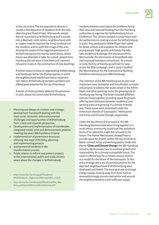 23
case study
urbact ii capitalisation
to the city centre.The low population density is
rooted in the departure of residents from the area
after the great flood of 1962.Afterwards,people
did not move back to Wilhelmsburg and it turned
into a deprived,multi-ethnic neighbourhood with
an urgent need to improve the living conditions of
the residents and to uplift the image of the area.
Among the causes of this negative perception of
Wilhelmsburg was the nearby waste dump,where
dioxin was detected in 1984.As a result,people from
Hamburg did not want to live there and investors
refused to invest in the construction of new dwellings.
AfurtherreasontofocusonregeneratingWilhelmsburg
wasHamburg’sbidfortheOlympicgames,inwhich
theneighbourhoodwouldhavehadanimportant
role.Hence,Wilhelmsburghasbeenaproblemand
offeredgreatpotentialforthecityofHamburg.
A series of citizen protests added to the pressures.
In 2001,about 100 committed Wilhelmsburg
residents became vocal about the problems facing
their area and received funding from the Hamburg
authorities to organise the‘Wilhelmsburg Future
Conference’.The citizens worked in conjunction with
the authorities on creating a vision for Wilhelmsburg.
In 2002,they produced a White Paper that called
for better schools and prospects for children and
young people,high quality and family-friendly
new residential buildings,the relocation of the
Reichsstraße,the elimination of brownfield sites
and improved transport connections.As a result,
in 2004 the City of Hamburg outlined its‘Leap
across the Elbe’campaign,and in 2005 it drafted
the Memorandum for the International Building
Exhibition Hamburg 2013 (IBA Hamburg).
The intention of the IBA Hamburg was to plan and
implement new,innovative and transferable concepts
and projects to address the issues raised in the White
Paper and other pressing issues the growing city of
Hamburg was facing.The latter included different
cultures living together,providing space for growth,
offering short distances between residential and
working areas and growing in a climate-friendly
way.These issues were assembled under the
three main themes of‘Cosmopolis’,‘Metrozones’
and‘Cities and Climate Change’,respectively.
Under the key theme of‘Cosmopolis’,the IBA
Hamburg demonstrated what living together in a
multi-ethnic community could look like and which
forms of co-operation might be nurtured in the
future.The theme‘Metrozones’showed how to
provide space for growth within the city and how to
better connect living and working places.Under the
theme ‘Cities and Climate Change’ the IBA Hamburg
aimed to demonstrate how to combine growth and
sustainability for a climate-compatible future.The
vision it offered was for a climate-neutral district
as a model for the future of the metropolis.To this
end a strategy and a set of concrete projects for the
deprived neighbourhood of Wilhelmsburg were
developed and tested.The main goal was to change
energy supply,moving away from fossil fuels to
renewable energy sources sited within and around
the neighbourhood for a self-sufficient supply.
1	Planning and design of a holistic and strategic
development framework dealing with the
main social,economic and environmental
challenges and opportunities of Wilhelmsburg
from a local and citywide perspective.
2	Development and implementation of transferable,
integrated model,pilot and demonstration projects,
meeting the seven IBA Excellence Criteria2.
3	Implementation of governance structures
allowing new ways of thinking,planning
and implementing projects.
4	Involvement of residents in the
transformation process.
5	Public relation to inform and present projects
to the (international) public and make citizens
aware about the changes in Wilhelmsburg.
1	
http://www.iba-hamburg.de/fileadmin/
Mediathek/00_allgemein/IBAmeetsIBA_en.pdf
2	
http://www.iba-hamburg.de/fileadmin/Die_IBA-
Story_post2013/IBA-Exzellenzkriterien.pdf
 