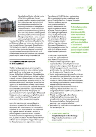 27
case study
urbact ii capitalisation
Nonetheless,whilethetechnicalmerits
ofthe‘CitiesandClimateChange’
strategyhavebeenwidelyacknowledged
bothinHamburgandbeyond,critical
considerationsremainregardingthe
continuityandimpactoftheseprojects
andapproachestoawiderurbanscope.
Somecriticsremarkthatthecityseemsto
have‘runoutofsteam’inextendingthese
pioneeringmodelstothewidercitylevel.
Moregenerally,thereisasenseamongst
communityleadersthattheoriginal
‘impulse’oftheIBAhasbeenlostordiffusedoncethe
exhibitionperiodwasoverin2014(see,forexample,
interviewwithManuelHumburginthispublication).
Thishighlightstheneedfortechnicallyinnovative
solutionstobeaccompaniedbysoundinstitutional
arrangementsandpermanentdialoguewithlocal
stakeholderstoensuretheircontinuityandsustained
positiveimpactoncetheinceptionphaseisover.
Transferring the IBA approach
to other contexts
TheIBAHamburgapproachtocommencingthe
sustainableregenerationofurbanneighbourhoods
canbetransferredtootherareasandcontextsin
Europe.UnlikeWorldExhibitionsorCulturalCapitals,
forexample,theIBAapproachdoesnothaveanyﬁxed
scheduleandcanbedevelopedwithoutanypreﬁxed
regulations,particularlaws,legislationorpolicies.The
experiencewithIBAsinGermanyhasproventhatthis
approachcanbereplicatedindifferenturbancontexts,
whilethemesandstandardsareadaptedtothespecific
localcontext.Nevertheless,IBAsarecharacterised
bythehighqualitystandardsofitsprojectsand
governancesystem.WhenreplicatingtheIBAapproach
thisaspecthastobekeptup,ensuringhighstandards
andtheessentialelementsoftheIBAapproach
asmentionedinBox1toguaranteeitsquality.
As the IBA is an‘informal’approach based on
agreements between the main stakeholders,it
requires the will and creativity by all concerned to
transform an area in an innovative and sustainable
way,together with the residents.It is crucial to
provide a governance structure that allows for
creativity and for thinking and acting‘outside the
box’,to get the multitude of stakeholders with their
different resources together and gain their support
for the sustainable urban regeneration process.
TherealisationoftheIBAHamburganditsprojects
didnotrequirethecitytoraiseanyadditionalfunds
beyondthoseobtainedfromtheregularcitybudget.
Thedistinctivefeaturewasthat
eachcitydepartmenthadto
provideacertainamountofits
regularbudgetfortheIBAand
itsprojects.Thus,thecityfunds
couldbebroughttogetherfrom
variouscitydepartmentsand
channelledtoWilhelmsburg.
Thisconcentrationoffundsfor
Wilhelmsburgalsoattracted
politicians’attentionandmade
themawareofthesituationin
Wilhelmsburg.Furthermore,the
publicfundshelpedtoactivate
privatefundsandinvestments.
To conclude,a city that wants
to adopt this approach should
meet the following conditions:
✔	 
The area and the topics for the urban
regeneration have to be of high interest for
decision makers engaged in city development.
Wilhelmsburg did not only present local
problems but also provided an opportunity for
the development of the entire city.
✔	 
Active residents that want a change for the better
campaign for this and develop project ideas from
the bottom-up.The development of the future
concept by the inhabitants of Wilhelmsburg was
the starting point and a crucial milestone for the
regeneration of Wilhelmsburg.
✔	 
Engagement of the city administration in
improving the situation of the area and
recognition of a local need for action,also from a
citywide perspective.
✔	 
The city council giving freedom of action
and allocating financial resources to the
city administration to set up an exceptional
framework that allows the development of
exemplary and innovative solutions.
✔	 
People keen on experimenting being allowed to
fail with a project!  g
☞	more information
	
AnalyticaltemplateonIBAHamburg:
http://urbact.eu/capitalisation-and-
dissemination
Technically innovative
solutions need to
be accompanied by
sound institutional
arrangements and
permanent dialogue
with local stakeholders
to ensure their
continuityandsustained
positive impact once the
inception phase is over.
 