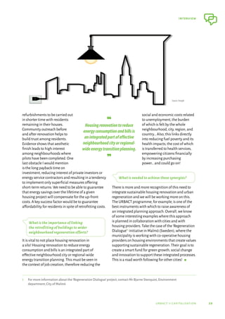 29
interview
urbact ii capitalisation
refurbishments to be carried out
in shorter time with residents
remaining in their houses.
Community outreach before
and after renovation helps to
build trust among residents.
Evidence shows that aesthetic
finish leads to high interest
among neighbourhoods where
pilots have been completed.One
last obstacle I would mention
is the long payback time on
investment,reducing interest of private investors or
energy service contractors and resulting in a tendency
to implement only superficial measures offering
short-term returns.We need to be able to guarantee
that energy savings over the lifetime of a given
housing project will compensate for the up-front
costs.A key success factor would be to guarantee
affordability for residents in spite of retrofitting costs.
What is the importance of linking
the retrofitting of buildings to wider
neighbourhood regeneration efforts?
It is vital to not place housing renovation in
a silo! Housing renovation to reduce energy
consumption and bills is an integrated part of
effective neighbourhood city or regional-wide
energy transition planning.This must be seen in
the context of job creation,therefore reducing the
social and economic costs related
to unemployment,the burden
of which is felt by the whole
neighbourhood,city,region,and
country…Also,this links directly
into reducing fuel poverty and its
health impacts,the cost of which
is transferred to health services,
empowering citizens financially
by increasing purchasing
power…and could go on!
What is needed to achieve these synergies?
There is more and more recognition of this need to
integrate sustainable housing renovation and urban
regeneration and we will be working more on this.
The URBACT programme,for example,is one of the
best instruments with which to raise awareness of
an integrated planning approach.Overall,we know
of some interesting examples where this approach
is planned in collaboration with cities and with
housing providers.Take the case of the‘Regeneration
Dialogue’1 initiative in Malmö (Sweden),where the
municipality is working with co-operative housing
providers on housing environments that create values
supporting sustainable regeneration.Their goal is to
create a smart fund for green growth,social change
and innovation to support these integrated processes.
This is a road worth following for other cities!  g
1	 For more information about the‘Regeneration Dialogue’project,contact Mr Bjarne Stenquist,Environment
department,City of Malmö
❝	
Housingrenovationtoreduce
energyconsumptionandbillsis
anintegratedpartofeffective
neighbourhoodcityorregional-
wideenergytransitionplanning.
❞
Source: Freepik
 