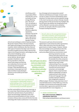 31
interview
urbact ii capitalisation
retrofitting,which
may produce effects
relatively fast,such as
tax breaks and new
energy-efficiency
laws.The city of
Turin,for example,is
the Italian champion
in this field with
several energy-
efficiency supportive
regulations;
moreover,the city has
been through large
urban regeneration
efforts over the last
decades,linking
old and new buildings to a district heating network.
We see the impacts of that in the local economy,
with higher percentages of associated services (e.g.
insulation,boiler installations).But then there are
other types of initiatives that take much more time
to produce tangible economic effects,because they
require a lot of experimentation,technology learning
and societal embedding,such as
the development of state-of-the-
art eco-districts.We see a good
example in Stockholm,where
the city,the electric utility and
several other players are teaming
up to redevelop a former port area
around new promising‘green’
concepts.These developments are
promising in many ways,but it will
take time before newly developed
solutions can be scaled up and reach
the market.
At the moment the ‘smart city’ features as
a very popular or fashionable concept in
policy-making circles. To what extent do you
think that the smart city approach is also an
environmentally sustainable approach?
Just like‘sustainability’can have many meanings,so
can‘smart cities’.Most of what we listen to is linked
with techno-centred notions of sustainability,in
which new technology is believed to solve most
of the environmental problems of cities.A serious
limitation of those views comes with the fact that new
technology often leads to substitution in consumption
(e.g.of energy) and not necessarily to overall
reduction and behavioural change; moreover,users
are seen as‘takers’of solutions developed by others
elsewhere.For these reasons we see a gradual change
in the smart city discourse,at least in Europe,towards
placing citizens at the core of smart city strategies.But
we still have to see whether the changing discourse
will be reflected in concrete actions and policy
priorities,for example under the auspices of the
European funding frameworks.
Overall, what are the missing links between
‘new urban economies’ and environmental
regeneration actions? What could cities do to
improve synergies between these fields?
The economic spill overs of environmental
regeneration in cities tend to be rather spontaneous;
there is often little action from the side of local
governments to make it happen.However,I believe
that more strategic action could enhance the links.
For this to happen,city staff needs to be able to
work across departments (e.g.environment,social,
planning,economic),but also
interact with other external-to-the-
council stakeholders.Here,we see
for example that utility companies
with a lot of technical and business
expertise (but with limited
understanding of how a city works
on the ground),but also knowledge
institutes and communities of
consumers,are increasingly
relevant.And it is important that
different stakeholders are able to
understand each other’s points
of view and‘language’.City staff
could be important mediators
here,bridging the interests of
different players.Moreover,many cities have a lot of
uncoordinated actions in these fields (e.g.smart city
strategies,environmental and energy plans,green
economy‘deals’,regeneration policies) that could
certainly benefit from more integration.  g
❝	
Citystaffneedstobeableto
workacrossdepartments
(e.g.environment,social,
planning,economic),
butalsointeractwithother
external-to-the-council
stakeholders.
❞
☞	
more information
	
New urban economies,URBACT II
capitalisation,April 2015:
http://urbact.eu/capitalisation-and-dissemination
 
