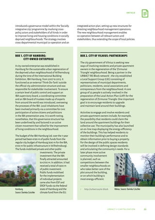 33
article
urbact ii capitalisation
introducedagovernancemodelwithinthe‘Socially
integrativecity’programmebyinvolvingcross-
policyactorsandstakeholdersofallkindsinorder
toimprovelivingandhousingconditionsinsocially
deprivedneighbourhoods.Thestrategyinvolves
cross-departmentalmunicipalco-operationandan
integratedactionplan,settingupnewstructuresfor
directingneighbourhoodmanagementoperations.
Thenewneighbourhoodmanagementenables
co-operationbetweenallrelevantactorsand
stakeholders,thusextendingthescopeoflocalpolicies.
Box 1. City of Hamburg:
City-owned enterprise
A city-owned enterprise was established in
Hamburg for the sustainable urban regeneration of
the deprived urban neighbourhood of Wilhemsburg
during the time of the International Building
Exhibition,IBA Hamburg,from 2007 to 2013.It
functioned as an external‘Think-Do-Tank’outside
the official city administration structure and was
responsible for stakeholder involvement.To ensure
a certain level of public control and support an
IBA supervisory board,a coordinating committee
and an IBA board of trustees made up of experts
from around the world was introduced,overseeing
the processes of the IBA.Local inhabitants have
been involved primarily via a committee for civic
participation of active citizens and politicians
in the IBA presentation area.It is worth noting,
nonetheless,that this governance structure has
been underlined by and factored in an active
citizen movement that rallied for the improvement
of living conditions in the neighbourhood.
ThebudgetoftheIBAHamburgLtd.overthe7-year
periodhadbeen€190mofpublicfundsfromthe
regularcitybudgetofHamburg(€90mfortheIBA,
€100mforpublicinfrastructureinWilhelmsburg).
Thefundsmobilisedprivateandotherpublic
investments.Theprivate
investmentthattheIBA
finallyattractedamounted
to€700m.Inaddition,ithad
receivedatotalof€300 m
ofpublicinvestment.
Publicfundsmobilised
fortheimplementation
ofindividualprojects
camealsofromESFand
ERDFfundsviathefederal
stateofHamburgandthe
climatefundfromtheEU.
Box 2. City of Vilnius: Partnerships
The city government of Vilnius is seeking new
ways of involving residents and private apartment
owners in the regeneration of the‘Zirmunai
Triangle’neighbourhood.Being a partner in the
URBACT RE-Block network1,the city established
a Local Support Group (LSG) consisting of
representatives of municipal departments,
politicians,residents,social associations and
entrepreneurs from the neighbourhood.A core
group of 25 people is actively involved in the
preparation of the Local Action Plan (LAP) for the
regeneration of Zirmunai Triangle.One important
goal is to encourage residents to upgrade
and maintain land around their buildings.
Activities to engage and involve residents and
private apartment owners include,for example,
the possibility that residents could claim the
land around the apartment buildings for their
collective use.The municipality has also launched
an on-line map displaying the energy-efficiency
of the buildings.This has helped residents to
monitor their building’s performance and to
obtain information prior to buying a property.
For the design of the public spaces residents
will be involved in defining design standards
and articulating the community’s needs.For a
later phase more active
community involvement
is planned,such as
competitions between the
smaller neighbourhoods on
who takes better care of the
plot around the building,
or on which building is
most energy-efficient.
1	
http://urbact.eu/re-block
Hamburg.
Source: Darinka Czischke
Vilnius. Source: Darinka Czischke
 
