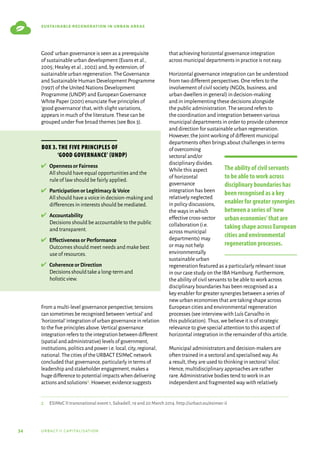 34 urbact ii capitalisation
sustainable regeneration in urban areas
Good’urban governance is seen as a prerequisite
of sustainable urban development (Evans et al.,
2005; Healey et al.,2002) and,by extension,of
sustainable urban regeneration.The Governance
and Sustainable Human Development Programme
(1997) of the United Nations Development
Programme (UNDP) and European Governance
White Paper (2001) enunciate five principles of
‘good governance’that,with slight variations,
appears in much of the literature.These can be
grouped under five broad themes (see Box 3).
From a multi-level governance perspective,tensions
can sometimes be recognised between‘vertical’and
‘horizontal’integration of urban governance in relation
to the five principles above.Vertical governance
integration refers to the integration between different
(spatial and administrative) levels of government,
institutions,politics and power i.e.local,city,regional,
national.The cities of the URBACT ESIMeC network
concluded that governance,particularly in terms of
leadership and stakeholder engagement,makes a
huge difference to potential impacts when delivering
actions and solutions2.However,evidence suggests
that achieving horizontal governance integration
across municipal departments in practice is not easy.
Horizontal governance integration can be understood
from two different perspectives.One refers to the
involvement of civil society (NGOs,business,and
urban dwellers in general) in decision-making
and in implementing these decisions alongside
the public administration.The second refers to
the coordination and integration between various
municipal departments in order to provide coherence
and direction for sustainable urban regeneration.
However,the joint working of different municipal
departments often brings about challenges in terms
of overcoming
sectoral and/or
disciplinary divides.
While this aspect
of horizontal
governance
integration has been
relatively neglected
in policy discussions,
the ways in which
effective cross-sector
collaboration (i.e.
across municipal
departments) may
or may not help
environmentally
sustainable urban
regeneration featured as a particularly relevant issue
in our case study on the IBA Hamburg.Furthermore,
the ability of civil servants to be able to work across
disciplinary boundaries has been recognised as a
key enabler for greater synergies between a series of
new urban economies that are taking shape across
European cities and environmental regeneration
processes (see interview with Luís Carvalho in
this publication).Thus,we believe it is of strategic
relevance to give special attention to this aspect of
horizontal integration in the remainder of this article.
Municipal administrators and decision-makers are
often trained in a sectoral and specialised way.As
a result,they are used to thinking in sectoral‘silos’.
Hence,multidisciplinary approaches are rather
rare.Administrative bodies tend to work in an
independent and fragmented way with relatively
Box 3. The five principles of
‘good governance’ (UNDP)
✔	 
Openness or Fairness
All should have equal opportunities and the
rule of law should be fairly applied.
✔	 
Participation or Legitimacy  Voice
All should have a voice in decision-making and
differences in interests should be mediated.
✔	 
Accountability
Decisions should be accountable to the public
and transparent.
✔	 
Effectiveness or Performance
Outcomes should meet needs and make best
use of resources.
✔	 
Coherence or Direction
Decisionsshouldtakealong-termand
holisticview.
2	 ESIMeC II transnational event 1,Sabadell,19 and 20 March 2014.http://urbact.eu/esimec-ii
The ability of civil servants
to be able to work across
disciplinary boundaries has
been recognised as a key
enabler for greater synergies
between a series of‘new
urban economies’that are
taking shape across European
cities and environmental
regeneration processes.
 