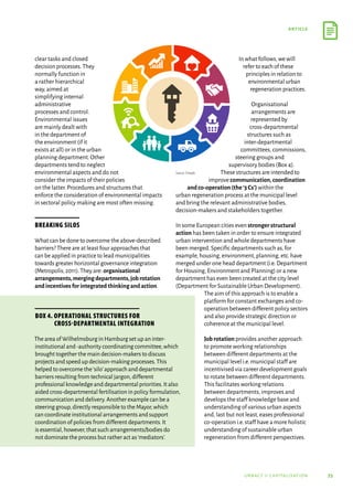 35
article
urbact ii capitalisation
clear tasks and closed
decision processes.They
normally function in
a rather hierarchical
way,aimed at
simplifying internal
administrative
processes and control.
Environmental issues
are mainly dealt with
in the department of
the environment (if it
exists at all) or in the urban
planning department.Other
departments tend to neglect
environmental aspects and do not
consider the impacts of their policies
on the latter.Procedures and structures that
enforce the consideration of environmental impacts
in sectoral policy making are most often missing.
Breaking silos
What can be done to overcome the above-described
barriers? There are at least four approaches that
can be applied in practice to lead municipalities
towards greater horizontal governance integration
(Metropolis,2011).They are: organisational
arrangements,mergingdepartments,jobrotation
andincentivesforintegratedthinkingandaction.
In what follows,we will
refer to each of these
principles in relation to
environmental urban
regeneration practices.
Organisational
arrangements are
represented by
cross-departmental
structures such as
inter-departmental
committees,commissions,
steering groups and
supervisory bodies (Box 4).
These structures are intended to
improve communication,coordination
and co-operation (the‘3 Cs’) within the
urban regeneration process at the municipal level
and bring the relevant administrative bodies,
decision-makers and stakeholders together.
In some European cities even stronger structural
action has been taken in order to ensure integrated
urban intervention and whole departments have
been merged.Specific departments such as,for
example,housing,environment,planning,etc.have
merged under one head department (i.e.Department
for Housing,Environment and Planning) or a new
department has even been created at the city level
(Department for Sustainable Urban Development).
The aim of this approach is to enable a
platform for constant exchanges and co-
operation between different policy sectors
and also provide strategic direction or
coherence at the municipal level.
Job rotation provides another approach
to promote working relationships
between different departments at the
municipal level i.e.municipal staff are
incentivised via career development goals
to rotate between different departments.
This facilitates working relations
between departments,improves and
develops the staff knowledge base and
understanding of various urban aspects
and,last but not least,eases professional
co-operation i.e.staff have a more holistic
understanding of sustainable urban
regeneration from different perspectives.
Source: Freepik
Box 4. Operational structures for
cross-departmental integration
The area of Wilhelmsburg in Hamburg set up an inter-
institutional and-authority coordinating committee,which
brought together the main decision-makers to discuss
projects and speed up decision-making processes.This
helped to overcome the‘silo’approach and departmental
barriers resulting from technical jargon,different
professional knowledge and departmental priorities.It also
aided cross-departmental fertilisation in policy formulation,
communication and delivery.Another example can be a
steering group,directly responsible to the Mayor,which
can coordinate institutional arrangements and support
coordination of policies from different departments.It
is essential,however,that such arrangements/bodies do
not dominate the process but rather act as‘mediators’.
 