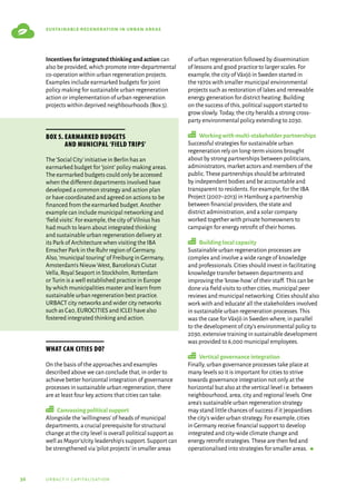 36 urbact ii capitalisation
sustainable regeneration in urban areas
Incentives for integrated thinking and action can
also be provided,which promote inter-departmental
co-operation within urban regeneration projects.
Examples include earmarked budgets for joint
policy making for sustainable urban regeneration
action or implementation of urban regeneration
projects within deprived neighbourhoods (Box 5).
What can cities do?
On the basis of the approaches and examples
described above we can conclude that,in order to
achieve better horizontal integration of governance
processes in sustainable urban regeneration,there
are at least four key actions that cities can take:
Canvassing political support
Alongside the‘willingness’of heads of municipal
departments,a crucial prerequisite for structural
change at the city level is overall political support as
well as Mayor’s/city leadership’s support.Support can
be strengthened via‘pilot projects’in smaller areas
of urban regeneration followed by dissemination
of lessons and good practice to larger scales.For
example,the city of Växjö in Sweden started in
the 1970s with smaller municipal environmental
projects such as restoration of lakes and renewable
energy generation for district heating.Building
on the success of this,political support started to
grow slowly.Today,the city heralds a strong cross-
party environmental policy extending to 2030.
Working with multi-stakeholder partnerships
Successful strategies for sustainable urban
regeneration rely on long-term visions brought
about by strong partnerships between politicians,
administrators,market actors and members of the
public.These partnerships should be arbitrated
by independent bodies and be accountable and
transparent to residents.For example,for the IBA
Project (2007–2013) in Hamburg a partnership
between financial providers,the state and
district administration,and a solar company
worked together with private homeowners to
campaign for energy retrofit of their homes.
Building local capacity
Sustainable urban regeneration processes are
complex and involve a wide range of knowledge
and professionals.Cities should invest in facilitating
knowledge transfer between departments and
improving the‘know-how’of their staff.This can be
done via field visits to other cities,municipal peer
reviews and municipal networking.Cities should also
work with and‘educate’all the stakeholders involved
in sustainable urban regeneration processes.This
was the case for Växjö in Sweden where,in parallel
to the development of city’s environmental policy to
2030,extensive training in sustainable development
was provided to 6,000 municipal employees.
Vertical governance integration
Finally,urban governance processes take place at
many levels so it is important for cities to strive
towards governance integration not only at the
horizontal but also at the vertical level i.e.between
neighbourhood,area,city and regional levels.One
area’s sustainable urban regeneration strategy
may stand little chances of success if it jeopardises
the city’s wider urban strategy.For example,cities
in Germany receive financial support to develop
integrated and city-wide climate change and
energy retrofit strategies.These are then fed and
operationalised into strategies for smaller areas.  g
Box 5. Earmarked budgets
and municipal ‘field trips’
The‘Social City’initiative in Berlin has an
earmarked budget for‘joint’policy making areas.
The earmarked budgets could only be accessed
when the different departments involved have
developed a common strategy and action plan
or have coordinated and agreed on actions to be
financed from the earmarked budget.Another
example can include municipal networking and
‘field visits’.For example,the city of Vilnius has
had much to learn about integrated thinking
and sustainable urban regeneration delivery at
its Park of Architecture when visiting the IBA
Emscher Park in the Ruhr region of Germany.
Also,‘municipal touring’of Freiburg in Germany,
Amsterdam’s Nieuw West,Barcelona’s Ciutat
Vella,Royal Seaport in Stockholm,Rotterdam
or Turin is a well established practice in Europe
by which municipalities master and learn from
sustainable urban regeneration best practice.
URBACT city networks and wider city networks
such as C40,EUROCITIES and ICLEI have also
fostered integrated thinking and action.
 