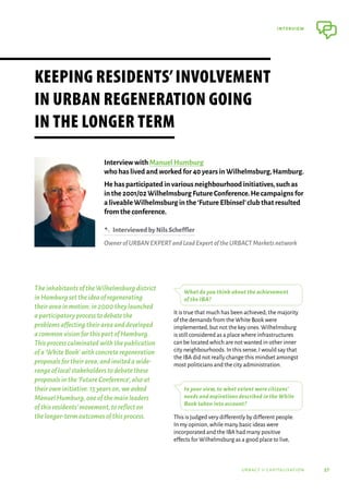 37
interview
urbact ii capitalisation
TheinhabitantsoftheWilhelmsburgdistrict
inHamburgsettheideaofregenerating
theirareainmotion;in2000theylaunched
aparticipatoryprocesstodebatethe
problemsaffectingtheirareaanddeveloped
acommonvisionforthispartofHamburg.
Thisprocessculminatedwiththepublication
ofa‘WhiteBook’withconcreteregeneration
proposalsfortheirarea,andinvitedawide-
rangeoflocalstakeholderstodebatethese
proposalsinthe‘FutureConference’,alsoat
theirowninitiative.15yearson,weasked
ManuelHumburg,oneofthemainleaders
ofthisresidents’movement,toreflecton
thelonger-termoutcomesofthisprocess.
What do you think about the achievement
of the IBA?
It is true that much has been achieved; the majority
of the demands from the White Book were
implemented,but not the key ones.Wilhelmsburg
is still considered as a place where infrastructures
can be located which are not wanted in other inner
city neighbourhoods.In this sense,I would say that
the IBA did not really change this mindset amongst
most politicians and the city administration.
In your view, to what extent were citizens’
needs and aspirations described in the White
Book taken into account?
This is judged very differently by different people.
In my opinion,while many basic ideas were
incorporated and the IBA had many positive
effects for Wilhelmsburg as a good place to live,
Keeping residents’involvement
in urban regeneration going
in the longer term
Interview with Manuel Humburg
who has lived and worked for 40 years in Wilhelmsburg,Hamburg.
He has participated in various neighbourhood initiatives,such as
in the 2001/02 Wilhelmsburg Future Conference.He campaigns for
a liveable Wilhelmsburg in the‘Future Elbinsel’club that resulted
from the conference.
B  InterviewedbyNilsScheffler
OwnerofURBANEXPERTandLeadExpertoftheURBACTMarketsnetwork
 