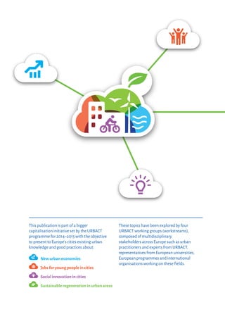 This publication is part of a bigger
capitalisation initiative set by the URBACT
programme for 2014–2015 with the objective
to present to Europe’ s cities existing urban
knowledge and good practices about:
	
New urban economies
	
Jobs for young people in cities
	
Social innovation in cities
	
Sustainable regeneration in urban areas
These topics have been explored by four
URBACT working groups (workstreams),
composed of multidisciplinary
stakeholders across Europe such as urban
practitioners and experts from URBACT,
representatives from European universities,
European programmes and international
organisations working on these fields.
 