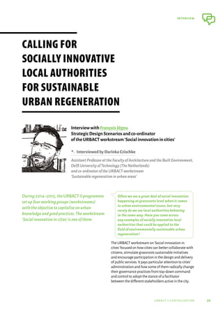 39
interview
urbact ii capitalisation
During2014–2015,theURBACTIIprogramme
setupfourworkinggroups(workstreams)
withtheobjectivetocapitaliseonurban
knowledgeandgoodpractices.Theworkstream
‘Socialinnovationincities’isoneofthem.
Often we see a great deal of social innovation
happening at grassroots level when it comes
to urban environmental issues, but very
rarely do we see local authorities behaving
in the same way. Have you come across
any examples of socially innovative local
authorities that could be applied to the
field of environmentally sustainable urban
regeneration?
The URBACT workstream on‘Social innovation in
cities’focused on how cities can better collaborate with
citizens,stimulate grassroots sustainable initiatives
and encourage participation in the design and delivery
of public services.It pays particular attention to cities’
administration and how some of them radically change
their governance practices from top-down command
and control to adopt the stance of a facilitator
between the different stakeholders active in the city.
Calling for
socially innovative
local authorities
for sustainable
urban regeneration
Interview with François Jégou
Strategic Design Scenarios and co-ordinator
of the URBACT workstream‘Social innovation in cities’
B  InterviewedbyDarinkaCzischke
AssistantProfessorattheFacultyofArchitectureandtheBuiltEnvironment,
DelftUniversityofTechnology(TheNetherlands)
andco-ordinatoroftheURBACTworkstream
‘Sustainableregenerationinurbanareas’
 