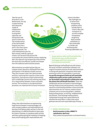 40 urbact ii capitalisation
sustainable regeneration in urban areas
Take the case of
Amersfoort in the
Netherlands: this city
is experimenting
with advanced
modes of
collaboration
with citizens,
trusting their
capacities and
letting them take
actionontheirown.
The transformation
of the old Elisabeth
hospital area into a
park in the urban centre
is a good example.The
urban development plan has
been entirely made by a group of
citizens.Civil servants took part but the
municipality lets citizens lead the process,respecting
their own approach and recognising at the end that
the result was more efficient,quicker and cheaper
than the traditional administrative process.
Administrations are exploring how they can
catalyse citizens’dynamics and benefit from their
participation in the delivery of public services.
They also innovate in their own administrative
practices,improving their capacity to listen to the
population,starting every project systematically
with a stakeholder process and inventing new forms
of co-responsibility between citizens and public
services.This innovation in city administration
processes is an important form of social innovation.
On the basis of your experience, what are
the main obstacles for local authorities
to become more responsive to grassroots
social innovation in the field of urban
sustainability?
Today,cities’administrationsareexperiencing
hugetensionsbetweenincreasingbudgetcuts,
morecomplexproblemsandresponsibilitiesand
thedutytostilldeliverpublicservicesinafairand
balancedway.Itisdifficultthereforetoleavespace
forcitizens’initiatives,tocoproducepublicservices
withthemwithoutgivingtheimpressionofstepping
backandoff-loadingpublicresponsibilitiesonto
citizens’shoulders.
Keychallengesare
torefrainfrom
monopolising
problemsandto
activelylistento
citizens’ideasand
innovations;to
actwithcomplete
transparency
recognising
bothsuccesses
andfailures;to
feelcomfortable
inabrokerrole
facilitatingother
financingstakeholders;etc.
In your opinion, what could local authorities
do to become more socially innovative
and engage with local or grassroots
environmental movements?
Beyond letting go and building trust with citizens,
the social innovation workstream collected a rich
range of innovative practices of cities’administrations
in liaising with grassroots’innovations which were
promising in terms of sustainability.In particular,
wesawtheemergenceofwhatwecallsustainable
collaborativepublicservices:publicservicesthat
are‘formulated’andproducedincollaborationwith
thecitizensthatwillbenefitfromthem.These new
collaborative services are based on local exchanges,
sharing infrastructures and equipment,mutual help,
new forms of partnerships between citizens and cities’
administrations; etc.For instance,creative citizens’
initiatives such as‘community gardens’,‘solidarity
food purchase groups’,‘car sharing’,‘neighbourhood
tool libraries’,‘local exchange trading systems’,
‘collaborative housing’have a great potential to
refurbish the social fabric in urban areas and to
generate new and more sustainable ways of living.  g
Source: Freepik
☞	more information
	
Socialinnovationincities,URBACTII
capitalisation,April2015:
http://urbact.eu/capitalisation-and-dissemination
 