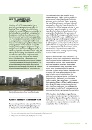 43
case study
urbact ii capitalisation
Planning and policy responses on track
To address the problem of urban sprawl the Vilnius
City Plan1 focuses on consolidating development
in the city centre,intensifying district centres to
create a polycentric city,and stopping further
outward expansion.The key to this strategy is the
regeneration of industrial and brownfield lands
within the existing city limits.The city recognises
that one of the main tasks is to relocate industrial
uses away from the central city and redevelop the
remediated sites.Vilnius has great potential for such
regeneration; approximately 500 ha in the whole
city and 120 ha in the central area.However,there
are a number of obstacles to the regeneration of
brownfield lands.There is a general lack of planning
policy for the identified areas.In addition,the land
mostly belongs to private developers making it
difficult for the municipality to take a leading role in
its redevelopment.Communication with developers
is difficult for the municipality,for other stakeholders
and for the local community.Furthermore,former
industrial areas are contaminated and thus the
remediation of soil and buildings imposes a heavy
financial burden on developers.
Regarding renovation,the 2007–2015 Vilnius City
Plan gives priority to the comprehensive renovation
of housing in the middle zone districts built in the
Soviet times.In addition,there are a number of
replicable renovation projects in development.
The Environment and Energy department of the
Vilnius municipality is co-operating with the
municipal company‘Vilnius plan’in the preparation
of 35 replicable projects for renovation of target
areas including multi-family buildings.The
public institution‘Renew the City’,established by
the municipality of Vilnius,is coordinating the
implementation of energy-efficiency measures in
the renovation of blocks of flats.In addition,as part
of the‘Smart Vilnius’project,an interactive map2
of the city allows residents to find out data on the
administration of multi-family buildings,covering
issues such as their energy status and consumption.
While the above-described planning and policy
framework seems to be moving in the right direction,
it is at the level of project delivery where obstacles and
challenges–but also solutions–for environmentally
sustainable urban regeneration are more visible.Let’s
have a look at these in what follows…
1	 For more information visit: http://www.vilnius.lt/index.php?1635831436
2	 http://www.vilnius.lt/vmap/t1.php?layershow=siluma
Box 2. The legacy of Vilnius’
Soviet ‘microdistricts’
More than 50% of Vilnius’population lives in
large-scale housing estates constructed in the
Soviet era.These so-called‘microdistricts’were
built after the central USSR government decided to
deal with urban overcrowding.A replicable urban
development model was devised to achieve the
desired number of apartments in a cheap and fast
way.The microdistrict became the smallest unit of
soviet city structure,where people lived in multi-
storey apartment blocks grouped around a common
centre.Apartment blocks were built from prefab
concrete panels,using plain inexpensive designs,
mass production techniques,and typical layouts,all
extensively replicated with little variation.Today,the
majority of the buildings in these estates in Vilnius
and Lithuania are outdated,badly maintained
and losing popularity among citizens and thus
driving suburbanisation.The regeneration of
microdistricts is therefore a national issue as well as
a primary task for every municipality.However,97%
of apartments are privately owned which makes
regeneration a challenging task (see article‘Towards
pro-environmental behaviour’in this publication).
Multi-family housing estates inVilnius. Source:Tadas Jonauskis.
 