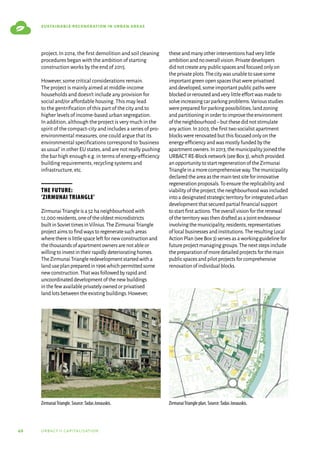 46 urbact ii capitalisation
sustainable regeneration in urban areas
project.In 2014,the first demolition and soil cleaning
procedures began with the ambition of starting
construction works by the end of 2015.
However,some critical considerations remain.
The project is mainly aimed at middle-income
households and doesn’t include any provision for
social and/or affordable housing.This may lead
to the gentrification of this part of the city and to
higher levels of income-based urban segregation.
In addition,although the project is very much in the
spirit of the compact-city and includes a series of pro-
environmental measures,one could argue that its
environmental specifications correspond to‘business
as usual’in other EU states,and are not really pushing
the bar high enough e.g.in terms of energy-efficiency
building requirements,recycling systems and
infrastructure,etc.
The future:
‘Zirmunai Triangle’
ZirmunaiTriangleisa52haneighbourhoodwith
12,000residents,oneoftheoldestmicrodistricts
builtinSoviettimesinVilnius.TheZirmunaiTriangle
projectaimstofindwaystoregeneratesuchareas
wherethereislittlespaceleftfornewconstructionand
thethousandsofapartmentownersarenotableor
willingtoinvestintheirrapidlydeterioratinghomes.
TheZirmunaiTriangleredevelopmentstartedwitha
landuseplanpreparedin1996whichpermittedsome
newconstruction.Thatwasfollowedbyrapidand
uncoordinateddevelopmentofthenewbuildings
inthefewavailableprivatelyownedorprivatised
landlotsbetweentheexistingbuildings.However,
theseandmanyotherinterventionshadverylittle
ambitionandnooverallvision.Privatedevelopers
didnotcreateanypublicspacesandfocusedonlyon
theprivateplots.Thecitywasunabletosavesome
importantgreenopenspacesthatwereprivatised
anddeveloped,someimportantpublicpathswere
blockedorreroutedandverylittleeffortwasmadeto
solveincreasingcarparkingproblems.Variousstudies
werepreparedforparkingpossibilities,landzoning
andpartitioninginordertoimprovetheenvironment
oftheneighbourhood–butthesedidnotstimulate
anyaction.In2003,thefirsttwosocialistapartment
blockswererenovatedbutthisfocusedonlyonthe
energy-efficiencyandwasmostlyfundedbythe
apartmentowners.In2013,themunicipalityjoinedthe
URBACTRE-Blocknetwork(seeBox3),whichprovided
anopportunitytostartregenerationoftheZirmunai
Triangleinamorecomprehensiveway.Themunicipality
declaredtheareaasthemaintestsiteforinnovative
regenerationproposals.Toensurethereplicabilityand
viabilityoftheproject,theneighbourhoodwasincluded
intoadesignatedstrategicterritoryforintegratedurban
developmentthatsecuredpartialfinancialsupport
tostartfirstactions.Theoverallvisionfortherenewal
oftheterritorywasthendraftedasajointendeavour
involvingthemunicipality,residents,representatives
oflocalbusinessesandinstitutions.TheresultingLocal
ActionPlan(seeBox3)servesasaworkingguidelinefor
futureprojectmanaginggroups.Thenextstepsinclude
thepreparationofmoredetailedprojectsforthemain
publicspacesandpilotprojectsforcomprehensive
renovationofindividualblocks.
ZirmunaiTriangle. Source:Tadas Jonauskis. ZirmunaiTriangle plan. Source:Tadas Jonauskis.
 