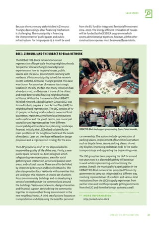 47
case study
urbact ii capitalisation
The URBACT RE-Block network focuses on
regeneration of large-scale housing neighbourhoods.
Ten partner cities exchange knowledge and
experience on how to improve houses,public
spaces,and the social environment,working with
residents.Vilnius municipality joined the network
in 2013 with the Zirmunai Triangle project.This case
was chosen for a number of reasons: its strategic
location in the city,the fact that many initiatives had
already started,and because it is one of the oldest
and most deteriorated housing neighbourhoods
in Vilnius.Within the framework of the URBACT
RE-Block network,a Local Support Group (LSG) was
formed to help prepare a Local Action Plan (LAP) for
neighbourhood regeneration.The LSG consists of 15–
20 people,including local residents,owners of local
businesses,representatives from local institutions
such as school and the youth centre,one municipal
councillor and representatives from different
municipal departments (urban planning,landscape,
finance).Initially,the LSG helped to identify the
main problems of the neighbourhood and the needs
of residents.Later on,they have reflected on design
proposals and a regeneration strategy for the area.
The LAP provides a draft of the steps needed to
improve the quality of life of the area.Firstly,a new
public space network has been designed which
safeguards green open spaces,areas for social
gathering and interaction,active and passive sport
areas,and cultural spaces.These are all to be linked
by improved pedestrian and bicycle networks.The
plan also provides local residents with amenities that
are lacking at this moment.A second set of actions
focus on community buildings and on developing a
sense of ownership over the common land around
the buildings.Various social events,design charrettes
and financial support seek to bring the community
together to improve their living environment in the
new neighbourhoods.A third set of actions focuses on
transportation and decreasing the need for personal
car ownership.The actions include optimisation of
parking spaces,improvement of bicycle infrastructure
such as bicycle lanes,secure parking places,shared
city bicycles,improving pedestrian links to the public
transport stops and upgrading the bus waiting areas.
The LSG group has been preparing the LAP for around
two years now.It is planned that they will continue
to work while implementing and monitoring the
project.Overall,the municipality’s participation in the
URBACT RE-Block network has prompted Vilnius’city
government to carry out this project in a different way,
involving representatives of residents and various local
institutions (from the LSG) to apply experiences from
partner cities and test the proposals,getting comments
from the LSG and from the foreign partners as well.
☞	more information
http://urbact.eu/re-block
Box 3. Zirmunai and the URBACT RE-Block network
URBACT RE-Block local support group meeting. Source:Tadas Jonauskis.
Because there are many stakeholders in Zirmunai
Triangle,developing a clear financing mechanism
is challenging.The municipality is financing
the improvement of public spaces and public
infrastructure.For this purpose €3.9 m will be used
from the EU fund for Integrated Territorial Investment
2014–2020.The energy-efficient renovation of houses
will be funded by the JESSICA programme which
covers administrative expenses; however,all the other
construction expenses must be covered by residents.
 