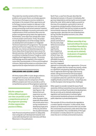48 urbact ii capitalisation
sustainable regeneration in urban areas
The project has recently started and the major
problems and success factors are already apparent.
The city has to find ways to convince residents to
participate in the renewal of their apartments and
to find ways to attract investors to take part in the
renewal.Offering tax incentives or win-win public-
private partnerships could attract potential investors.
An additional challenge is to ensure continuation and
implementation of the Local Action Plan once the
project management group steers the regeneration.
Nevertheless,some steps have already been taken
to ensure project continuation.Firstly,the project
site was designated as one of the strategic sites for
city development and included in an Integrated
Territorial Investment (ITI) programme.That secured
political and financial support for the initial phase.
Secondly,very intense and detailed preparation of
future steps allows forward planning to secure the
desired outcomes.And finally,the municipality has
an ambition to develop Zirmunai Triangle as a pilot
neighbourhood regeneration project.The process
methodology would be applied in the renewal of
many other housing estates in Vilnius and throughout
Lithuania.Declaring the project as a pilot gives more
opportunities for experimentation and innovation.
Conclusions and lessons learnt
All three projects differ in scale,design ambition,
management structure,and even political
context.However,only the comparison of these
different projects over time can provide us with a
comprehensive picture of the progressive‘greening’
of urban regeneration
practices in Vilnius
(see Figure 2).We
believe that such
experience can also
be transferred to
other European cities,
especially those where
the private sector has a
strong involvement in
developing large parts
of the city and where
the city administration
lacks financial and political powers to adequately
react and guide such development towards more
sustainable development (see interview with Ruta
Matoniene in this publication).
North Town,a case from the past,describes the
development process in the years immediately after
gaining independence and during the economic peak
before the 2008.While rated as highly successful at
the time of its completion,particularly in terms of
its popularity and good quality infrastructure and
public spaces,North Town did not include any specific
environmental measures.Park of Architecture,an
ongoing project,describes the case of development
during and after the global economic crisis,when
the project started
slowly,defining
process and results at
the very early stage.
While environmental
aspects have
significantly
been stepped-up
compared to those
of North Town,the
lack of social and/or
affordable housing in
the project makes it
less of an integrated
approach to sustainable urban regeneration.Zirmunai
Triangle,a project that has started very recently,relates
to a significant and growing challenge for the future:
how to regenerate declining large-scale housing
estates,taking environmental and social aspects
into account? If the project is successfully realised
it is expected to become a pilot for the same type of
neighbourhoods across the country–and perhaps also
in other European cities facing similar challenges.
Otheraspectstoconsiderincludetheissueofland
ownership.Withoutownershipofanylandandwithout
themeanstocontributefinanciallytothedevelopment,
thecitycanonlyuseitsrelativelyweakpowersof
regulationandincentivisationtoachievehigher
environmentalstandardsandsecurecontributionsto
publicobjectivesinprivatedevelopments.
The example of Vilnius should also be regarded as
a context-specific innovation; in other words,these
projects can be deemed innovative when we consider
the constrained circumstances under which they have
been accomplished.Thus,transferability of this type
of innovation is mostly relevant for countries and
cities that are in similarly constrained situations.
Only the comparison
of these different projects
over time can provide us with
a comprehensive picture of
the progressive‘greening’
of urban regeneration
practices inVilnius.
Without ownership of any
land and without the means
to contribute financially to
the development, the city
can only use its relatively
weak powers of regulation
and incentivisation.
 