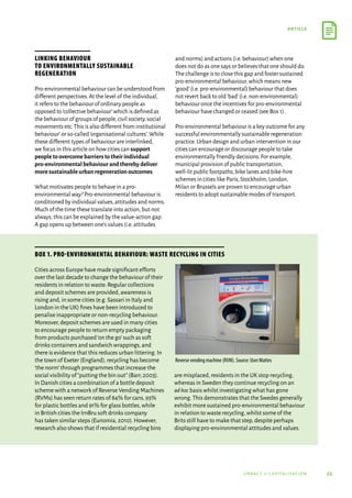 53
article
urbact ii capitalisation
Linking behaviour
to environmentally sustainable
regeneration
Pro-environmental behaviour can be understood from
different perspectives.At the level of the individual,
it refers to the behaviour of ordinary people as
opposed to‘collective behaviour’which is defined as
the behaviour of groups of people,civil society,social
movements etc.This is also different from institutional
behaviour’or so-called‘organisational cultures’.While
these different types of behaviour are interlinked,
we focus in this article on how cities can support
peopletoovercomebarrierstotheirindividual
pro-environmentalbehaviourandtherebydeliver
moresustainableurbanregenerationoutcomes.
What motivates people to behave in a pro-
environmental way? Pro-environmental behaviour is
conditioned by individual values,attitudes and norms.
Much of the time these translate into action,but not
always; this can be explained by the value-action gap.
A gap opens up between one’s values (i.e.attitudes
and norms) and actions (i.e.behaviour) when one
does not do as one says or believes that one should do.
The challenge is to close this gap and foster sustained
pro-environmental behaviour,which means new
‘good’(i.e.pro-environmental) behaviour that does
not revert back to old‘bad’(i.e.non-environmental)
behaviour once the incentives for pro-environmental
behaviour have changed or ceased (see Box 1).
Pro-environmental behaviour is a key outcome for any
successful environmentally sustainable regeneration
practice.Urban design and urban intervention in our
cities can encourage or discourage people to take
environmentally friendly decisions.For example,
municipal provision of public transportation,
well-lit public footpaths,bike lanes and bike-hire
schemes in cities like Paris,Stockholm,London,
Milan or Brussels are proven to encourage urban
residents to adopt sustainable modes of transport.
Cities across Europe have made significant efforts
over the last decade to change the behaviour of their
residents in relation to waste.Regular collections
and deposit schemes are provided,awareness is
rising and,in some cities (e.g.Sassari in Italy and
London in the UK) fines have been introduced to
penalise inappropriate or non-recycling behaviour.
Moreover,deposit schemes are used in many cities
to encourage people to return empty packaging
from products purchased‘on the go’such as soft
drinks containers and sandwich wrappings,and
there is evidence that this reduces urban littering.In
the town of Exeter (England),recycling has become
‘the norm’through programmes that increase the
social visibility of“putting the bin out”(Barr,2003).
In Danish cities a combination of a bottle deposit
scheme with a network of Reverse Vending Machines
(RVMs) has seen return rates of 84% for cans,93%
for plastic bottles and 91% for glass bottles,while
in British cities the IrnBru soft drinks company
has taken similar steps (Eunomia,2010).However,
research also shows that if residential recycling bins
are misplaced,residents in the UK stop recycling,
whereas in Sweden they continue recycling on an
ad hoc basis whilst investigating what has gone
wrong.This demonstrates that the Swedes generally
exhibit more sustained pro-environmental behaviour
in relation to waste recycling,whilst some of the
Brits still have to make that step,despite perhaps
displaying pro-environmental attitudes and values.
Box 1. Pro-environmental behaviour: waste recycling in cities
Reverse vending machine (RVM). Source: User:Mattes
 