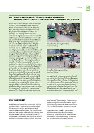 55
article
urbact ii capitalisation
What can cities do?
Cities have sought solutions to overcome barriers
to their residents’pro-environmental behaviour.
These solutions can be classified as pull-and
push-based approaches (Box 3).The most effective
solutions have proved to be those that combine both
approaches and take into consideration specific
contexts and city goals,but also economic,cultural
and institutional determinants and the prevailing
social norms of their residents.Thus,achieving
resident pro-environmental behaviour is likely
to require different approaches across different
cities–and different parts of cities–in Europe.
Local government has a key role to play in
unlocking pro-environmental behaviour
amongst all stakeholders at all scales from the
household to the neighbourhood,to business,
and to different communities-of-interest.
In one of our case studies,the Zirmunai Triangle
in Vilnius,we identified a number of barriers
to pro-environmental behaviour.At the same
time,however,some important opportunities
for pro-environmental behaviour have also
emerged.The majority of residents in the
Zirmunai Triangle live in low-income households
and many are pensioners.Their opportunities to
act as committed environmentalists and display
high levels of pro-environmental behaviour
are somewhat different from those of higher
income households.On the one hand,older
residents may find it difficult to engage with
retrofit programmes due to their limited financial
means and their expectation that the state takes
charge of the matter.This can in turn establish a
social norm against retrofitting,i.e.residents are
reluctant to display pro-environmental behaviour
or retrofit their home if their neighbours do not
do so.On the other hand,we also found clear
evidence for pro-environmental behaviour,such as
in reuse and recycling practices,whereby people
enhance the formal recycling facilities provided
for glass and plastic with informal recycling
arrangements for building materials,tyres and
household appliances.Similarly,informal fruit
and vegetable vendors provide convenient and
affordable access to high-quality fresh produce
in parallel to formal supermarket facilities.Both
these examples pose a number of interesting
questions.Can resource-efficient behaviour not
also be considered pro-environmental,even when
it is not primarily motivated by environmental
concerns? Are these informal responses to need
and opportunity not a demonstration of social
and economic resilience,which other European
cities could learn from in facing the future direct
and indirect impacts of climate change? Is there
an opportunity to use these‘inadvertent’pro-
environmental behaviours to help reframe the
difficult challenges of energy-efficiency and
communicate them in a more constructive way?
Box 2. Barriers and motivations for pro-environmental behaviour
in sustainable urban regeneration: the Zirmunai Triangle in Vilnius, Lithuania
ZirmunaiTriangle’s, adhoc recycling inVilnius.
Source: Conor Moloney
ZirmunaiTriangle’s,‘greengrocers’inVilnius.
Source: Conor Moloney
 