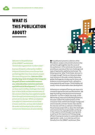 04 urbact ii capitalisation
sustainable regeneration in urban areas
Welcometothepublication
oftheURBACTworkstream
‘Sustainableregenerationinurbanareas’!
Agroupofexperts,urbanpolicy-makers
andpractitionersfromacrossEuropehave
workedtogethersinceJune2014toanswer
theoverarchingquestion:howcancities
developlong-termstrategiesthatintegrate
thegoalsofmoresustainableresource
use,reducedcarbonemissionsandmore
equitablesocialdevelopment?Tothisend,
wehaveexaminedkeychallengesthatcities
faceinthesefieldsanddocumentedsomeof
thesolutionsthattheyhaveappliedtotackle
themthroughenvironmentallyfocusedurban
actionsacrossEurope.Whileouremphasis
isonphysicalinterventionsatlocallevel
intownsandcities,wehavealsolookedat
thewiderrelationshipstothesocialand
institutionaldimensionsofsustainability.
This publication presents a selection of the
evidence,analysis and concrete solutions that
we have brought together over the course of
this workstream.A first article sets the scene by
providing an overview of the main challenges and
types of approaches applied across Europe.The
following article,“Why‘Think Global,Act Local’is
no longer enough”,frames our discussion about
local solutions in the wider context of pressing
global challenges by introducing the notion and
evidence on‘environmental limits’,calling for a
move beyond the well-known‘Think Globally,Act
Locally’motto of sustainable urban development.
Following our conceptual framing,we move on to
innovative approaches and concrete solutions.We
begin by looking at the physical environmental
dimension: our first in-depth case study,on the
IBA Hamburg (International Building Exhibition),
discusses in detail the implementation of the
innovative‘Cities and Climate Change’strategy and
actions towards a climate neutral urban district.
An interview with the co-ordinator of the Power
House Europe project tells us about the challenges
and solutions that housing providers are facing
in their quest to retrofit Europe’s housing stock,
as well as on the importance of linking energy-
efficient housing renovation to sustainable urban
regeneration.Lastly,in an interview with Luís
Carvalho from the URBACT workstream‘New
What is
this publication
about?
 