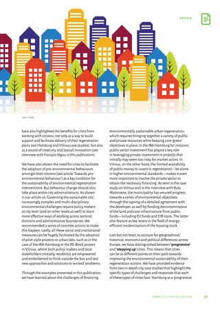 59
article
urbact ii capitalisation
have also highlighted the benefits for cities from
working with citizens,not only as a way to build
support and facilitate delivery of their regeneration
plans (see Hamburg and Vilnius case studies),but also
as a source of creativity and (social) innovation (see
interview with François Jégou in this publication).
We have also shown the need for cities to facilitate
the adoption of pro-environmental behaviours
amongst their citizens (see article‘Towards pro-
environmental behaviour’) as a key condition for
the sustainability of environmental regeneration
interventions.But behaviour change should also
take place within city administrations.As shown
in our article on‘Governing the sustainable city’,
increasingly complex and multi-disciplinary
environmental challenges require policy makers
at city level (and on other levels as well) to learn
more effective ways of working across sectoral
divisions and administrative boundaries.We
recommended a series of concrete actions to make
this happen.Lastly,all these social and institutional
measures can be hugely facilitated by the adoption
of pilot-style projects or urban labs,such as in the
case of the IBA Hamburg or the RE-Block project
in Vilnius,where both policy-makers and local
stakeholders (notably residents) are empowered
and emboldened to think outside the box and test
new approaches and solutions to‘wicked’problems.
Through the examples presented in this publication,
we have learned about the challenges of financing
environmentally sustainable urban regeneration,
which requires bringing together a variety of public
and private resources while keeping core‘green’
objectives in place.In the IBA Hamburg for instance,
public sector investment has played a key role
in leveraging private investment in projects that
initially may seem too risky for market actors.In
Vilnius,on the other hand,the limited availability
of public money to invest in regeneration–let alone
in higher environmental standards–makes it even
more important to involve the private sector to
obtain the necessary financing.As seen in the case
study on Vilnius and in the interview with Ruta
Matoniene,the municipality has secured progress
towards a series of environmental objectives
through the signing of a detailed agreement with
the developer,as well by funding decontamination
of the land and core infrastructure from public
funds–including EU funds and EIB loans.The latter
also feature as key levers in the field of energy-
efficient modernisation of the housing stock.
Last but not least,to account for geographical/
historical,economic and political differences across
Europe,we have distinguished between ‘progressive’
and ‘stepping up’ cities.This means that cities
can be at different points on their path towards
improving the environmental sustainability of their
regeneration actions.We have provided evidence
from two in-depth city case studies that highlight the
specific types of challenges and responses that each
of these types of cities face: Hamburg as a‘progressive
Source: Freepik
 