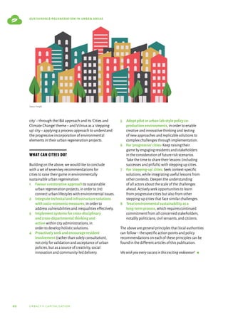 60 urbact ii capitalisation
sustainable regeneration in urban areas
city’–through the IBA approach and its‘Cities and
Climate Change’theme–and Vilnius as a‘stepping
up’city–applying a process-approach to understand
the progressive incorporation of environmental
elements in their urban regeneration projects.
What can cities do?
Building on the above,we would like to conclude
with a set of seven key recommendations for
cities to raise their game in environmentally
sustainable urban regeneration:
1	
Favourarestorativeapproach to sustainable
urban regeneration projects,in order to (re)
connect urban lifestyles with environmental issues.
2	
Integratetechnicalandinfrastructuresolutions
withsocio-economicmeasures,in order to
address vulnerabilities and inequalities effectively.
3	
Implementsystemsforcross-disciplinary
andcross-departmentalthinkingand
action within city administrations,in
order to develop holistic solutions.
4	
Proactivelyseekandencourageresident
involvement (rather than solely consultation),
not only for validation and acceptance of urban
policies,but as a source of creativity,social
innovation and community-led delivery.
5	
Adoptpilotorurbanlab-stylepolicyco-
productionenvironments,in order to enable
creative and innovative thinking and testing
of new approaches and replicable solutions to
complex challenges through implementation.
6	
For‘progressive’cities: Keep raising their
game by engaging residents and stakeholders
in the consideration of future risk scenarios.
Take the time to share their lessons (including
successes and pitfalls) with stepping up cities.
7	
For‘stepping-up’cities: Seek context-specific
solutions,while integrating useful lessons from
other contexts.Deepen the understanding
of all actors about the scale of the challenges
ahead.Actively seek opportunities to learn
from progressive cities but also from other
stepping-up cities that face similar challenges.
8	
Treatenvironmentalsustainabilityasa
long-termprocess,which requires continued
commitment from all concerned stakeholders,
notably politicians,civil servants,and citizens.
The above are general principles that local authorities
can follow–the specific action points and policy
recommendations on each of these principles can be
found in the different articles of this publication.
Wewishyoueverysuccessinthisexcitingendeavour!  g
Source: Freepik
 