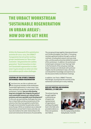 61
annex
urbact ii capitalisation
Withintheframeworkofitscapitalisation
activitiesfor2014–2015,theURBACT
IIprogrammehassetupfourworking
groups(workstreams)on‘Newurban
economies’,‘Jobgenerationforajobless
generation’,‘Socialinnovationincities’,
and‘Sustainableregenerationinurban
areas’togiveanswersonwhatcancities
dotoaddressspecificurbanchallenges.
Stepping-up the efforts towards
sustainable urban regeneration
Since June 2014,we,the co-ordinator and
the core group members of the workstream
‘Sustainable regeneration in urban areas’,have
been working to answer the core question of this
workstream,namely: how can cities develop
long-term strategies that integrate the goals of
more sustainable resource use,reduced carbon
emissions and more equitable social development?
To this end,we examined key challenges that cities
face in these fields and documented some of the
solutions that they have applied to tackle them
through environmentally-focused urban actions
across Europe.While our emphasis was on physical
interventions at local level in towns and cities,we
have also looked at the wider relationships to the
social and institutional dimensions of sustainability.
The core group brings together‘doers/practitioners’
and‘thinkers/strategists’(see Table 1).Core group
members gathered evidence through a variety of
methods,including desk research and case study
visits,and discussed and jointly drafted the outputs
of this workstream.In addition,the workstream
invited‘expert witnesses’to two‘hearings’held
in the framework of the core group meetings.
Expert witnesses are individuals with particular
insights into the workstream’s topic,who have
contributed their knowledge and experience to
the discussions held at workstream meetings.
In addition,Ivan Tosics,URBACT Thematic
Pole Manger,accompanied the activities of the
workstream and took part in every meeting.
Kick-off meeting and hearing:
Brussels, 25 June 2014
Thewitnesshearing
broughttogether
aselectedgroup
ofexpertsand
representatives
oforganisations
workingatEuropean
levelinthisfield,who
providedevidenceon
threecorequestions
(seeTable2).
Kick-off core group meeting and witness
hearing, Brussels, 25 June 2014
THE URBACT WORKSTREAM
‘SUSTAINABLE REGENERATION
IN URBAN AREAS’:
HOW DID WE GET HERE
 