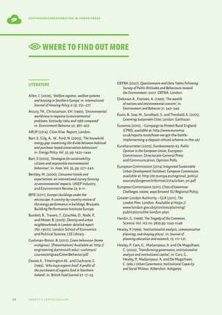 66 urbact ii capitalisation
sustainable regeneration in urban areas
Literature
Allen,J.(2006),‘Welfareregimes,welfaresystems
andhousinginSouthernEurope’,in:International
JournalofHousingPolicy,6 (3),251–277.
Arcury,TA.,Christianson,EH.(1990),‘Environmental
worldviewinresponsetoenvironmental
problems:Kentucky1984and1988compared’
in: EnvironmentBehavior22: 387–407.
ARUP (2014),CitiesAlive. Report.London.
Barr,S.,Gilg,A.,W.,Ford,N.(2005),‘Thehousehold
energygap:examiningthedividebetweenhabitual
andpurchase-basedconservationbehaviours’
in: EnergyPolicy.Vol.33, pp.1425–1444
Barr,S (2003),‘Strategiesforsustainability:
citizensandresponsibleenvironmental
behaviour’, in: Area, Vol.35,pp.227–240.
Bentley,M.(2000),Consumertrendsand
expectations:aninternationalsurveyfocusing
onenvironmentalimpacts. UNEP Industry
and Environment Review 23: 9–11.
BPIE (2011),Europe’sbuildingsunderthe
microscope.Acountry-by-countryreviewof
theenergyperformanceinbuildings. Brussels:
Building Performance Institute Europe.
Burdett,R.,Travers,T.,Czischke,D.,Rode,P.,
and Moser,B.(2005),Densityandurban
neighbourhoodsinLondon:detailedreport
(No.13970). London School of Economics
and Political Science,LSE Library.
Cushman-Roisin,B.(2012),Greenbehaviour(homo
ecologicus). [Presentation] Available at: http://
engineering.dartmouth.edu/~cushman/
courses/engs44/GreenBehavior.pdf
Davies A.,Titterington AJ.,and Cochrane,C.
(1995),‘Whobuysorganicfood?Aprofileof
thepurchasersoforganicfoodinNorthern
Ireland’, in: BritishFoodJournal97: 17–23.
DEFRA (2007),QuestionnaireandDataTablesFollowing
SurveyofPublicAttitudesandBehaviourstoward
theEnvironment:2007. DEFRA: London.
Diekman A.,Franzen,A.(1999),‘Thewealth
ofnationsandenvironmentalconcern’, in:
EnvironmentandBehavior31: 540–549.
Evans,B.,Joas,M.,Sundback,S.,and Theobald,K.(2005),
GoverningSustainableCities.London: Earthscan.
Eunomia(2010),–CampaigntoProtectRuralEngland
(CPRE),availableat:http://www.eunomia.
co.uk/reports-tools/have-we-got-the-bottle-
implementing-a-deposit-refund-scheme-in-the-uk/
Eurobarometer (2005),Eurobarometer63:Public
OpinionintheEuropeanUnion, European
Commission,Directorate-General Press
and Communication,Opinion Polls.
European Commission (2014) IntegratedSustainable
UrbanDevelopmentFactsheet,EuropeanCommission,
available at: http://ec.europa.eu/regional_policy/
sources/docgener/informat/2014/urban_en.pdf
EuropeanCommission(2011),Citiesoftomorrow:
Challenges,visions,waysforward.EURegionalPolicy.
Greater London Authority–GLA (2011),The
LondonPlan. London.Available at https://
www.london.gov.uk/priorities/planning/
publications/the-london-plan
Hardin,G.(1968),TheTragedyoftheCommons.
Science,Vol.162 no.3859 pp.1243–1248
Healey,P.(1999),‘Institutionalistanalysis,communicative
planning,andshapingplaces’, in: Journalof
planningeducationandresearch,19, 111–121.
Healey,P.,Cars,G.,Madanipour,A.and De Magalhaes,
C.(2002),‘Transforminggovernance,institutionalist
analysisandinstitutionalcapital’, in: Cars,G.,
Healey,P.,Madanipour,A.and De Magalhaes,
C.(eds.) UrbanGovernance,InstitutionalCapacity
andSocialMilieux.Aldershot: Ashgates.
WHERE TO FIND OUT MORE
 