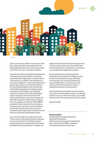05
navigator
urbact ii capitalisation
urban economies’,we reflect on connections of the
latter with sustainable urban regeneration and
the possibilities and limits of current policy trends
such as the‘smart city’or the‘green economy’.
A second set of articles investigates the importance
of institutional and social aspects in achieving
sustainable urban regeneration.In‘Governing the
sustainable city’,we reflect on the importance of
cross-sector integration in sustainable regeneration
projects and propose a set of recommendations
for cities to become better at that.We then look
at the residents’perspective on these processes,
particularly at what happens next following
completion of a given sustainable regeneration
project,through an interview with one of the
leaders of the residents’movement that gave rise
to the IBA Hamburg in Wilhemsburg.Following
this,Francois Jégou,co-ordinator of the URBACT
workstream‘Social innovation in cities’,gives us
his views on the importance of social innovation
not only from the grassroots when it comes to
sustainable urban regeneration initiatives,but also
from local authorities leading these projects.
In our second in-depth case study,in the city of
Vilnius,we look at the specific problems that post-
communist cities face in this field and adopt a
process-perspective to understand the root causes
of problems and the way forward.In addition,we
asked the Head of the Urban Planning Department
of Vilnius to give us her view on how to best work
with the private sector to achieve win-win solutions
in sustainable urban regeneration projects.
But none of the above can be achieved and
sustained over time without the adoption of new,
pro-environmental behaviours by individuals
and institutions.Our last article explores this
issue and sheds light on concrete actions that
cities can take to encourage their citizens to
change their behaviour in that direction.
We conclude with a set of policy recommendations
in our last article,followed by a word on our working
methods to carry out this work and by a list of useful
literature and online resources for the curious reader.
Enjoythereading!
Darinka Czischke
AssistantProfessor,FacultyofArchitecture
andtheBuiltEnvironment,
DelftUniversityofTechnology(TheNetherlands)
andco-ordinatoroftheURBACTworkstream
‘Sustainableregenerationinurbanareas’
Source: Freepik
 