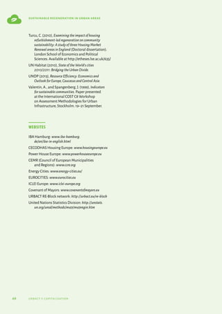 68 urbact ii capitalisation
sustainable regeneration in urban areas
Turcu,C.(2010),Examiningtheimpactofhousing
refurbishment-ledregenerationoncommunity
sustainability:AstudyofthreeHousingMarket
RenewalareasinEngland (Doctoral dissertation).
London School of Economics and Political
Sciences.Available at http://etheses.lse.ac.uk/635/
UN Habitat (2010),StateoftheWorld‘scities
2010/2011:BridgingtheUrbanDivide.
UNDP (2013),ResourceEfficiency:Economicsand
OutlookforEurope,CaucasusandCentralAsia.
Valentin,A.,and Spangenberg,J.(1999),Indicators
forsustainablecommunities. Paper presented
at the International COST C8 Workshop
on Assessment Methodologies for Urban
Infrastructure,Stockholm.19–21 September.
Websites
IBA Hamburg: www.iba-hamburg.
de/en/iba-in-english.html
CECODHAS Housing Europe: www.housingeurope.eu
Power House Europe: www.powerhouseeurope.eu
CEMR (Council of European Municipalities
and Regions): www.ccre.org
Energy Cities: www.energy-cities.eu/
EUROCITIES: www.eurocities.eu
ICLEI Europe: www.iclei-europe.org
Covenant of Mayors: www.covenantofmayors.eu
URBACT RE-Block network: http://urbact.eu/re-block
United Nations Statistics Division: http://unstats.
un.org/unsd/methods/m49/m49regin.htm
 